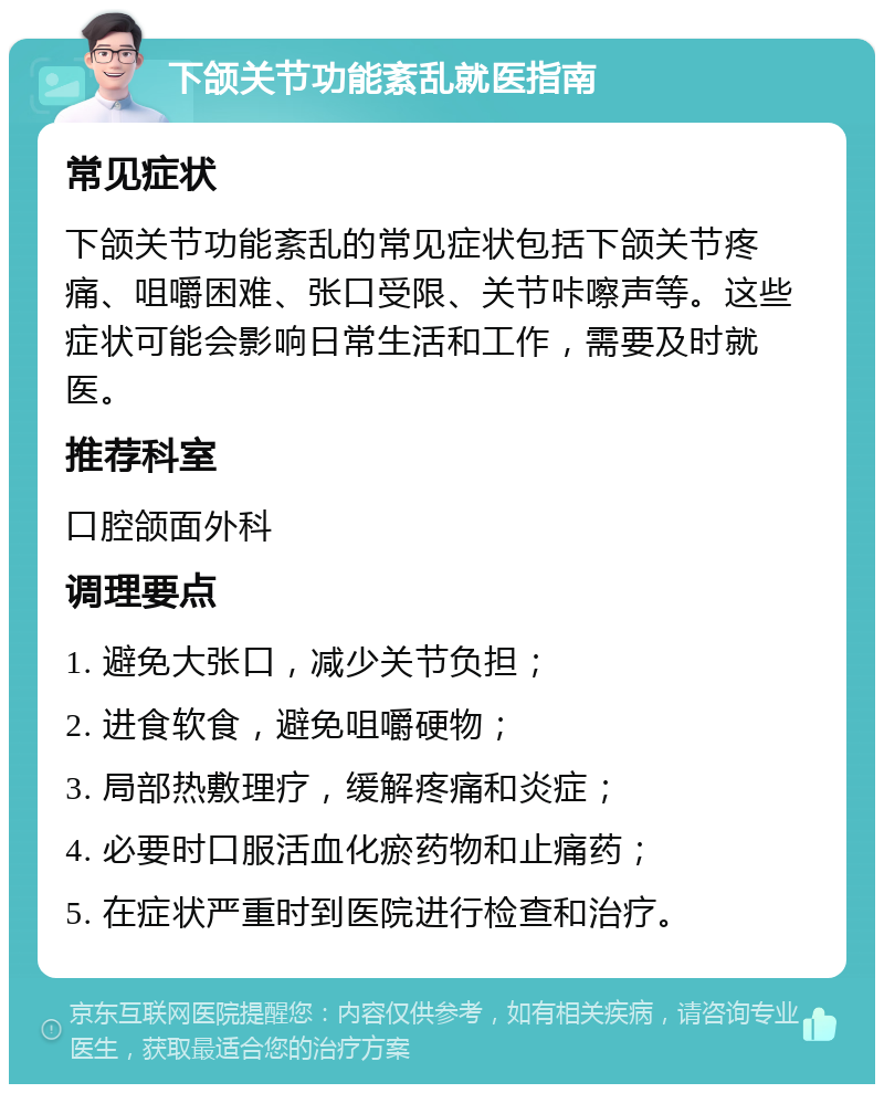 下颌关节功能紊乱就医指南 常见症状 下颌关节功能紊乱的常见症状包括下颌关节疼痛、咀嚼困难、张口受限、关节咔嚓声等。这些症状可能会影响日常生活和工作，需要及时就医。 推荐科室 口腔颌面外科 调理要点 1. 避免大张口，减少关节负担； 2. 进食软食，避免咀嚼硬物； 3. 局部热敷理疗，缓解疼痛和炎症； 4. 必要时口服活血化瘀药物和止痛药； 5. 在症状严重时到医院进行检查和治疗。