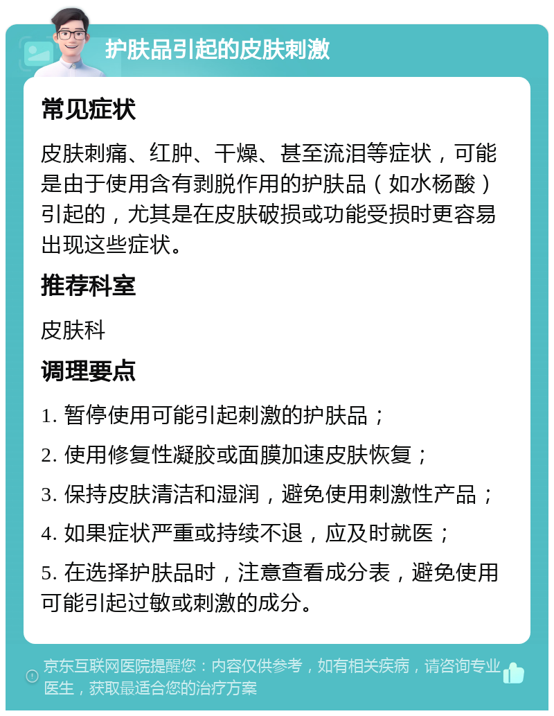 护肤品引起的皮肤刺激 常见症状 皮肤刺痛、红肿、干燥、甚至流泪等症状，可能是由于使用含有剥脱作用的护肤品（如水杨酸）引起的，尤其是在皮肤破损或功能受损时更容易出现这些症状。 推荐科室 皮肤科 调理要点 1. 暂停使用可能引起刺激的护肤品； 2. 使用修复性凝胶或面膜加速皮肤恢复； 3. 保持皮肤清洁和湿润，避免使用刺激性产品； 4. 如果症状严重或持续不退，应及时就医； 5. 在选择护肤品时，注意查看成分表，避免使用可能引起过敏或刺激的成分。