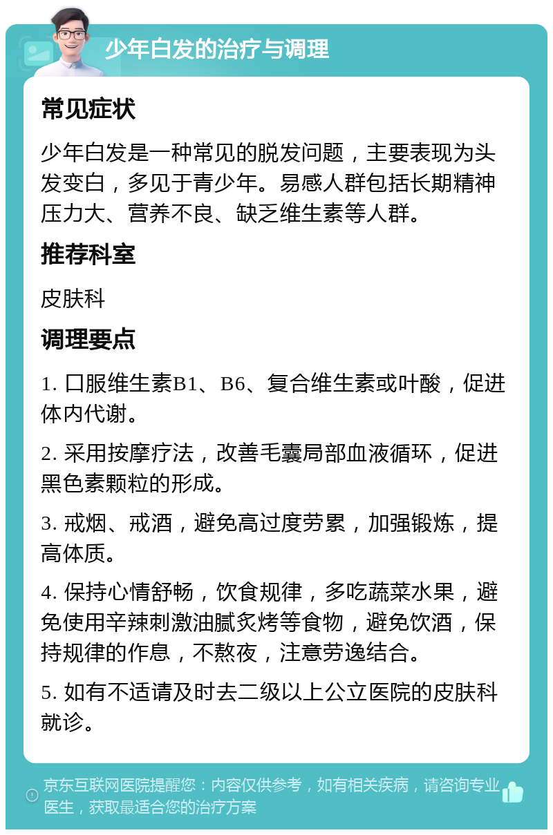 少年白发的治疗与调理 常见症状 少年白发是一种常见的脱发问题，主要表现为头发变白，多见于青少年。易感人群包括长期精神压力大、营养不良、缺乏维生素等人群。 推荐科室 皮肤科 调理要点 1. 口服维生素B1、B6、复合维生素或叶酸，促进体内代谢。 2. 采用按摩疗法，改善毛囊局部血液循环，促进黑色素颗粒的形成。 3. 戒烟、戒酒，避免高过度劳累，加强锻炼，提高体质。 4. 保持心情舒畅，饮食规律，多吃蔬菜水果，避免使用辛辣刺激油腻炙烤等食物，避免饮酒，保持规律的作息，不熬夜，注意劳逸结合。 5. 如有不适请及时去二级以上公立医院的皮肤科就诊。