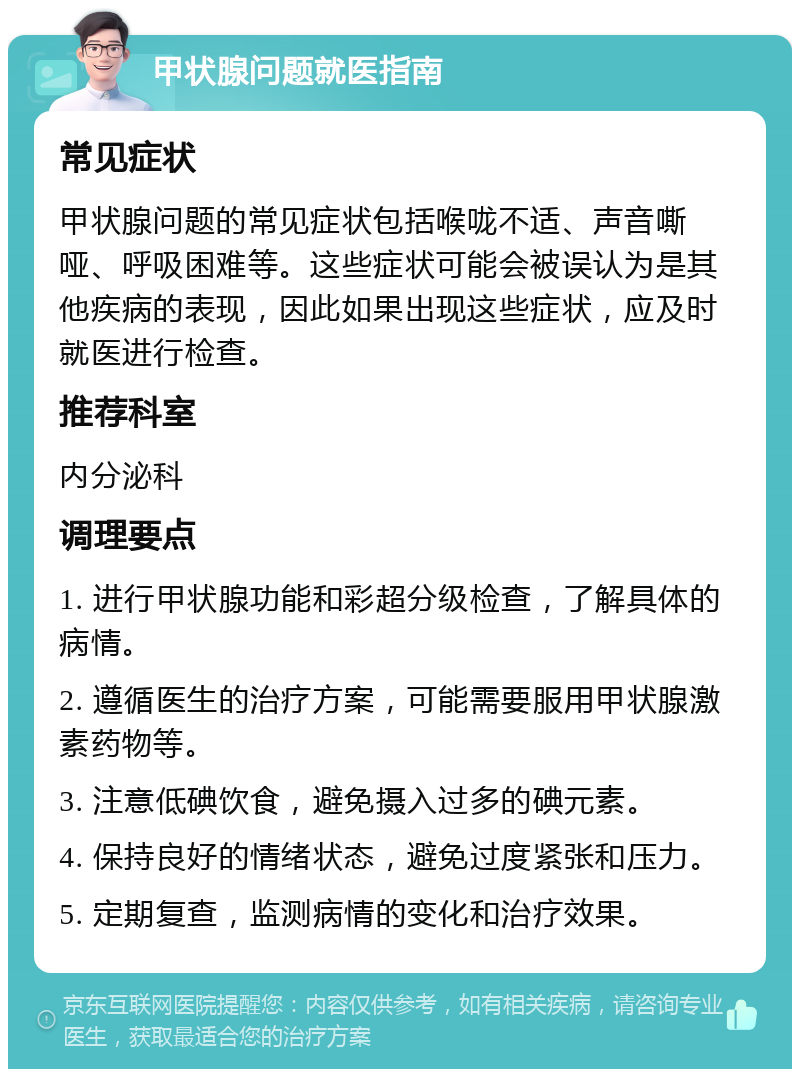 甲状腺问题就医指南 常见症状 甲状腺问题的常见症状包括喉咙不适、声音嘶哑、呼吸困难等。这些症状可能会被误认为是其他疾病的表现，因此如果出现这些症状，应及时就医进行检查。 推荐科室 内分泌科 调理要点 1. 进行甲状腺功能和彩超分级检查，了解具体的病情。 2. 遵循医生的治疗方案，可能需要服用甲状腺激素药物等。 3. 注意低碘饮食，避免摄入过多的碘元素。 4. 保持良好的情绪状态，避免过度紧张和压力。 5. 定期复查，监测病情的变化和治疗效果。