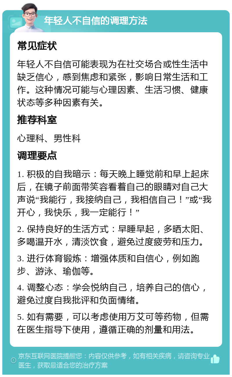 年轻人不自信的调理方法 常见症状 年轻人不自信可能表现为在社交场合或性生活中缺乏信心，感到焦虑和紧张，影响日常生活和工作。这种情况可能与心理因素、生活习惯、健康状态等多种因素有关。 推荐科室 心理科、男性科 调理要点 1. 积极的自我暗示：每天晚上睡觉前和早上起床后，在镜子前面带笑容看着自己的眼睛对自己大声说“我能行，我接纳自己，我相信自己！”或“我开心，我快乐，我一定能行！” 2. 保持良好的生活方式：早睡早起，多晒太阳、多喝温开水，清淡饮食，避免过度疲劳和压力。 3. 进行体育锻炼：增强体质和自信心，例如跑步、游泳、瑜伽等。 4. 调整心态：学会悦纳自己，培养自己的信心，避免过度自我批评和负面情绪。 5. 如有需要，可以考虑使用万艾可等药物，但需在医生指导下使用，遵循正确的剂量和用法。