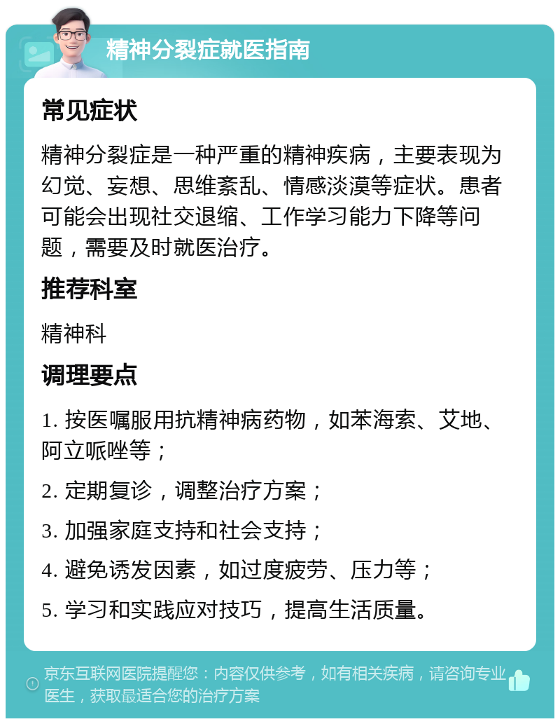 精神分裂症就医指南 常见症状 精神分裂症是一种严重的精神疾病，主要表现为幻觉、妄想、思维紊乱、情感淡漠等症状。患者可能会出现社交退缩、工作学习能力下降等问题，需要及时就医治疗。 推荐科室 精神科 调理要点 1. 按医嘱服用抗精神病药物，如苯海索、艾地、阿立哌唑等； 2. 定期复诊，调整治疗方案； 3. 加强家庭支持和社会支持； 4. 避免诱发因素，如过度疲劳、压力等； 5. 学习和实践应对技巧，提高生活质量。