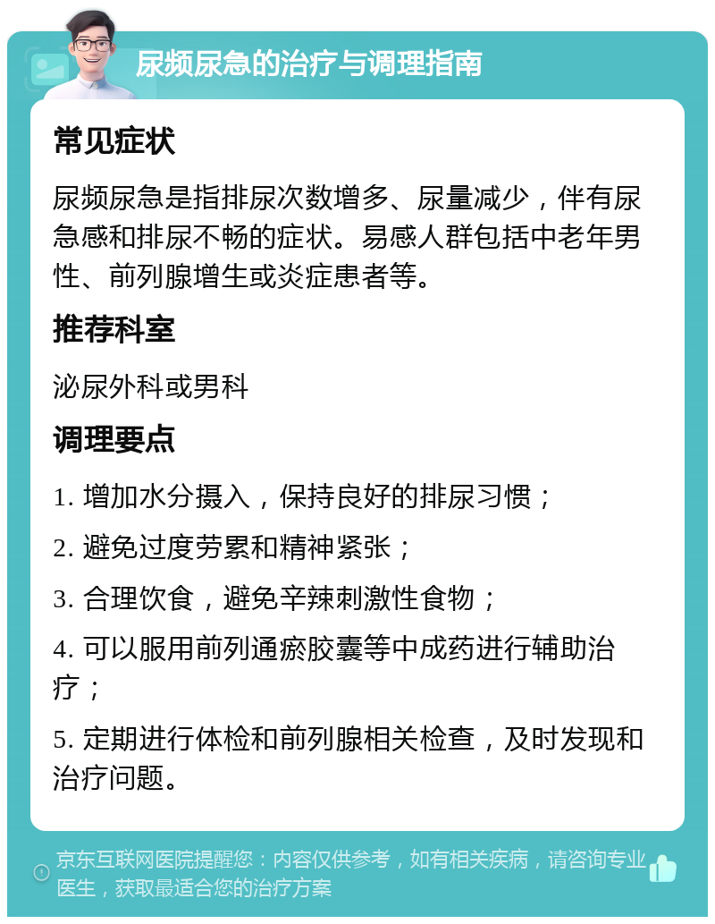 尿频尿急的治疗与调理指南 常见症状 尿频尿急是指排尿次数增多、尿量减少，伴有尿急感和排尿不畅的症状。易感人群包括中老年男性、前列腺增生或炎症患者等。 推荐科室 泌尿外科或男科 调理要点 1. 增加水分摄入，保持良好的排尿习惯； 2. 避免过度劳累和精神紧张； 3. 合理饮食，避免辛辣刺激性食物； 4. 可以服用前列通瘀胶囊等中成药进行辅助治疗； 5. 定期进行体检和前列腺相关检查，及时发现和治疗问题。