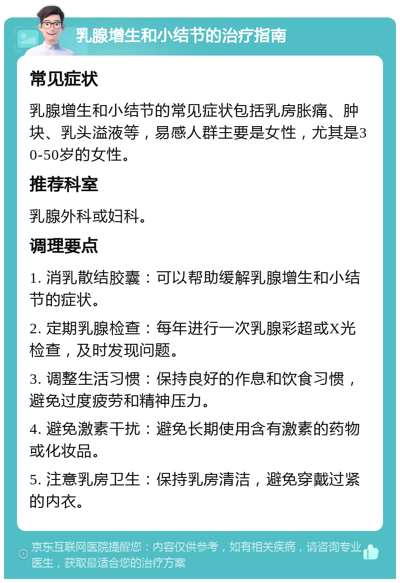 乳腺增生和小结节的治疗指南 常见症状 乳腺增生和小结节的常见症状包括乳房胀痛、肿块、乳头溢液等，易感人群主要是女性，尤其是30-50岁的女性。 推荐科室 乳腺外科或妇科。 调理要点 1. 消乳散结胶囊：可以帮助缓解乳腺增生和小结节的症状。 2. 定期乳腺检查：每年进行一次乳腺彩超或X光检查，及时发现问题。 3. 调整生活习惯：保持良好的作息和饮食习惯，避免过度疲劳和精神压力。 4. 避免激素干扰：避免长期使用含有激素的药物或化妆品。 5. 注意乳房卫生：保持乳房清洁，避免穿戴过紧的内衣。