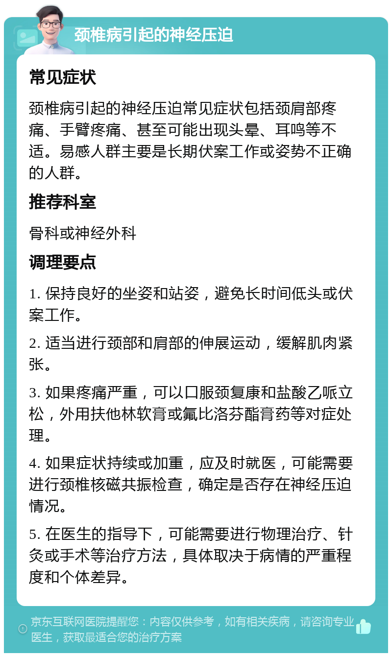 颈椎病引起的神经压迫 常见症状 颈椎病引起的神经压迫常见症状包括颈肩部疼痛、手臂疼痛、甚至可能出现头晕、耳鸣等不适。易感人群主要是长期伏案工作或姿势不正确的人群。 推荐科室 骨科或神经外科 调理要点 1. 保持良好的坐姿和站姿，避免长时间低头或伏案工作。 2. 适当进行颈部和肩部的伸展运动，缓解肌肉紧张。 3. 如果疼痛严重，可以口服颈复康和盐酸乙哌立松，外用扶他林软膏或氟比洛芬酯膏药等对症处理。 4. 如果症状持续或加重，应及时就医，可能需要进行颈椎核磁共振检查，确定是否存在神经压迫情况。 5. 在医生的指导下，可能需要进行物理治疗、针灸或手术等治疗方法，具体取决于病情的严重程度和个体差异。