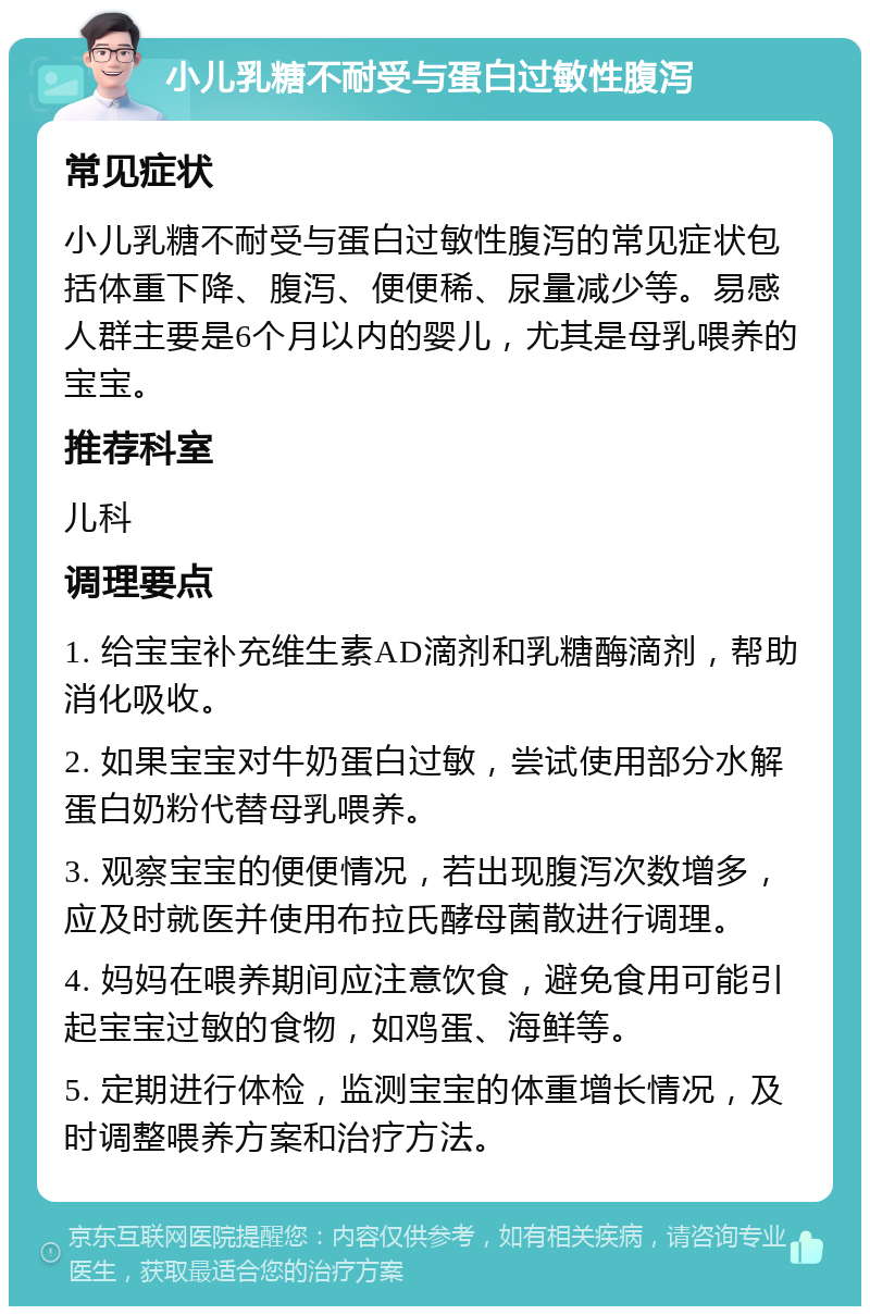 小儿乳糖不耐受与蛋白过敏性腹泻 常见症状 小儿乳糖不耐受与蛋白过敏性腹泻的常见症状包括体重下降、腹泻、便便稀、尿量减少等。易感人群主要是6个月以内的婴儿，尤其是母乳喂养的宝宝。 推荐科室 儿科 调理要点 1. 给宝宝补充维生素AD滴剂和乳糖酶滴剂，帮助消化吸收。 2. 如果宝宝对牛奶蛋白过敏，尝试使用部分水解蛋白奶粉代替母乳喂养。 3. 观察宝宝的便便情况，若出现腹泻次数增多，应及时就医并使用布拉氏酵母菌散进行调理。 4. 妈妈在喂养期间应注意饮食，避免食用可能引起宝宝过敏的食物，如鸡蛋、海鲜等。 5. 定期进行体检，监测宝宝的体重增长情况，及时调整喂养方案和治疗方法。