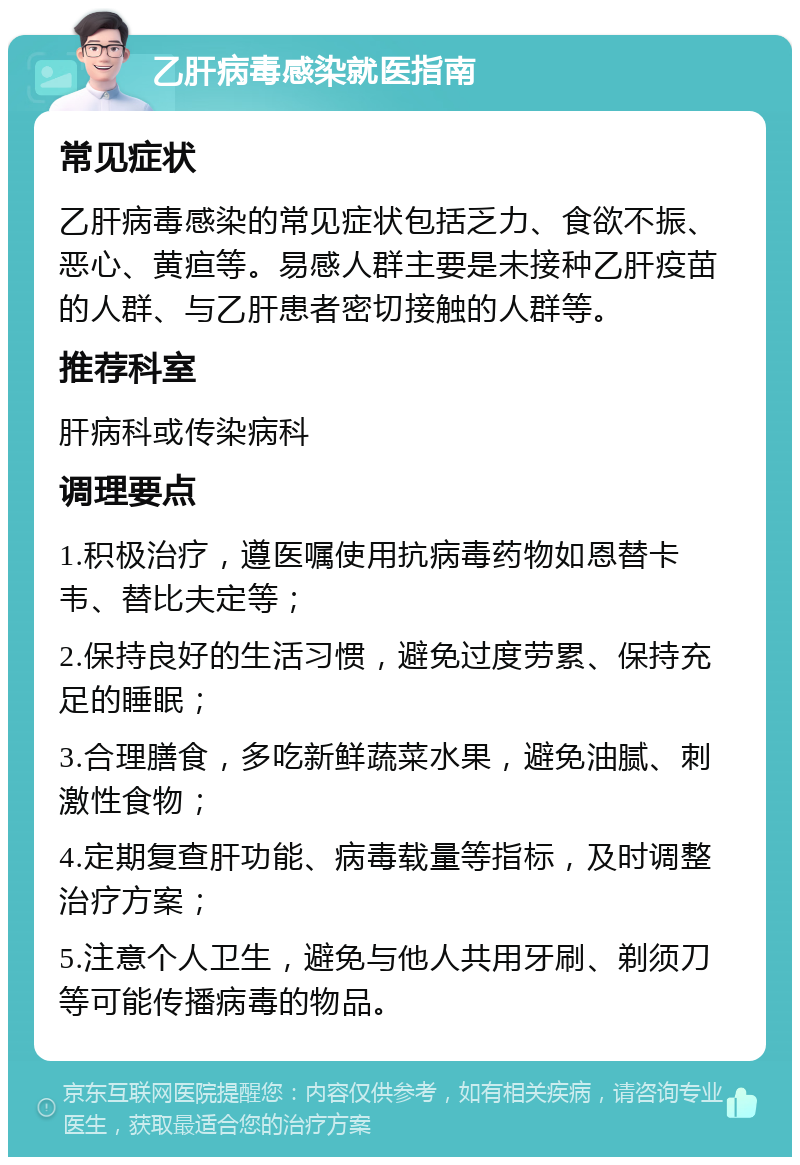 乙肝病毒感染就医指南 常见症状 乙肝病毒感染的常见症状包括乏力、食欲不振、恶心、黄疸等。易感人群主要是未接种乙肝疫苗的人群、与乙肝患者密切接触的人群等。 推荐科室 肝病科或传染病科 调理要点 1.积极治疗，遵医嘱使用抗病毒药物如恩替卡韦、替比夫定等； 2.保持良好的生活习惯，避免过度劳累、保持充足的睡眠； 3.合理膳食，多吃新鲜蔬菜水果，避免油腻、刺激性食物； 4.定期复查肝功能、病毒载量等指标，及时调整治疗方案； 5.注意个人卫生，避免与他人共用牙刷、剃须刀等可能传播病毒的物品。