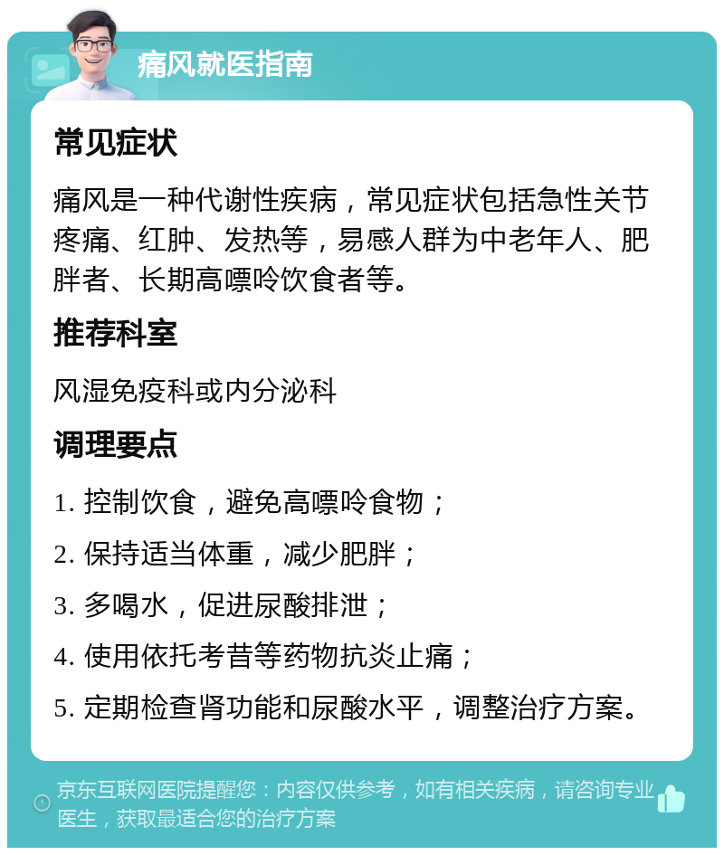 痛风就医指南 常见症状 痛风是一种代谢性疾病，常见症状包括急性关节疼痛、红肿、发热等，易感人群为中老年人、肥胖者、长期高嘌呤饮食者等。 推荐科室 风湿免疫科或内分泌科 调理要点 1. 控制饮食，避免高嘌呤食物； 2. 保持适当体重，减少肥胖； 3. 多喝水，促进尿酸排泄； 4. 使用依托考昔等药物抗炎止痛； 5. 定期检查肾功能和尿酸水平，调整治疗方案。