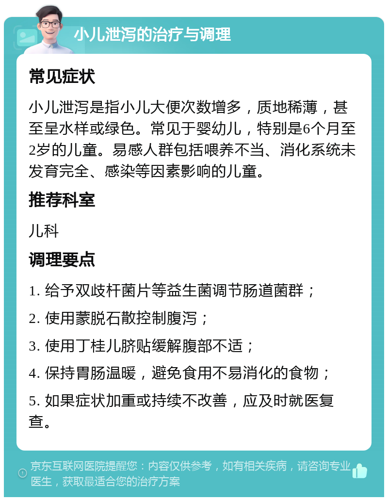 小儿泄泻的治疗与调理 常见症状 小儿泄泻是指小儿大便次数增多，质地稀薄，甚至呈水样或绿色。常见于婴幼儿，特别是6个月至2岁的儿童。易感人群包括喂养不当、消化系统未发育完全、感染等因素影响的儿童。 推荐科室 儿科 调理要点 1. 给予双歧杆菌片等益生菌调节肠道菌群； 2. 使用蒙脱石散控制腹泻； 3. 使用丁桂儿脐贴缓解腹部不适； 4. 保持胃肠温暖，避免食用不易消化的食物； 5. 如果症状加重或持续不改善，应及时就医复查。