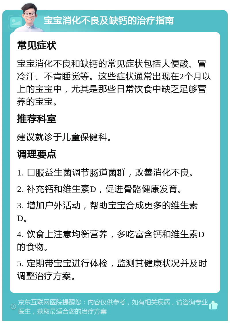 宝宝消化不良及缺钙的治疗指南 常见症状 宝宝消化不良和缺钙的常见症状包括大便酸、冒冷汗、不肯睡觉等。这些症状通常出现在2个月以上的宝宝中，尤其是那些日常饮食中缺乏足够营养的宝宝。 推荐科室 建议就诊于儿童保健科。 调理要点 1. 口服益生菌调节肠道菌群，改善消化不良。 2. 补充钙和维生素D，促进骨骼健康发育。 3. 增加户外活动，帮助宝宝合成更多的维生素D。 4. 饮食上注意均衡营养，多吃富含钙和维生素D的食物。 5. 定期带宝宝进行体检，监测其健康状况并及时调整治疗方案。