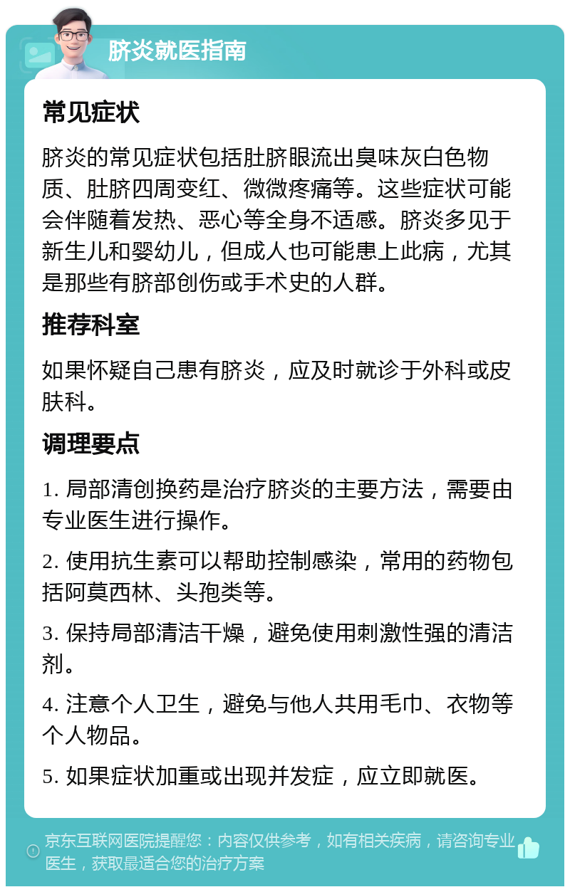 脐炎就医指南 常见症状 脐炎的常见症状包括肚脐眼流出臭味灰白色物质、肚脐四周变红、微微疼痛等。这些症状可能会伴随着发热、恶心等全身不适感。脐炎多见于新生儿和婴幼儿，但成人也可能患上此病，尤其是那些有脐部创伤或手术史的人群。 推荐科室 如果怀疑自己患有脐炎，应及时就诊于外科或皮肤科。 调理要点 1. 局部清创换药是治疗脐炎的主要方法，需要由专业医生进行操作。 2. 使用抗生素可以帮助控制感染，常用的药物包括阿莫西林、头孢类等。 3. 保持局部清洁干燥，避免使用刺激性强的清洁剂。 4. 注意个人卫生，避免与他人共用毛巾、衣物等个人物品。 5. 如果症状加重或出现并发症，应立即就医。