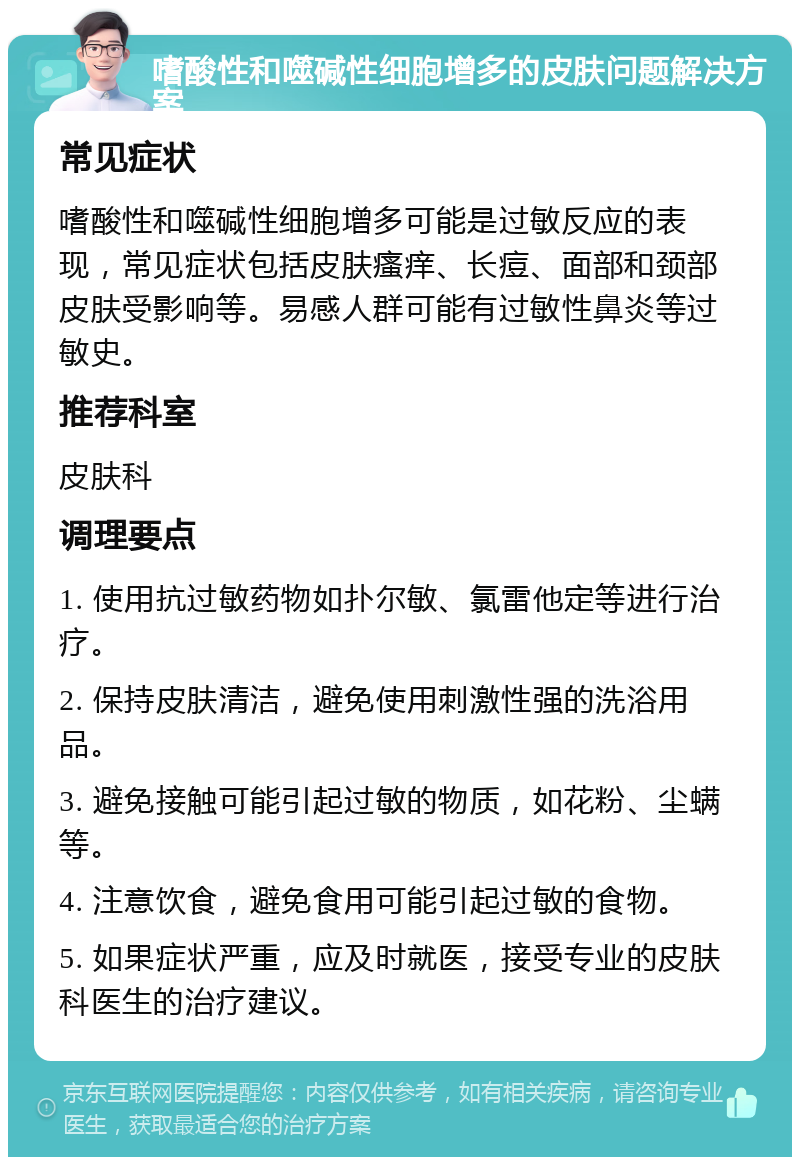 嗜酸性和噬碱性细胞增多的皮肤问题解决方案 常见症状 嗜酸性和噬碱性细胞增多可能是过敏反应的表现，常见症状包括皮肤瘙痒、长痘、面部和颈部皮肤受影响等。易感人群可能有过敏性鼻炎等过敏史。 推荐科室 皮肤科 调理要点 1. 使用抗过敏药物如扑尔敏、氯雷他定等进行治疗。 2. 保持皮肤清洁，避免使用刺激性强的洗浴用品。 3. 避免接触可能引起过敏的物质，如花粉、尘螨等。 4. 注意饮食，避免食用可能引起过敏的食物。 5. 如果症状严重，应及时就医，接受专业的皮肤科医生的治疗建议。