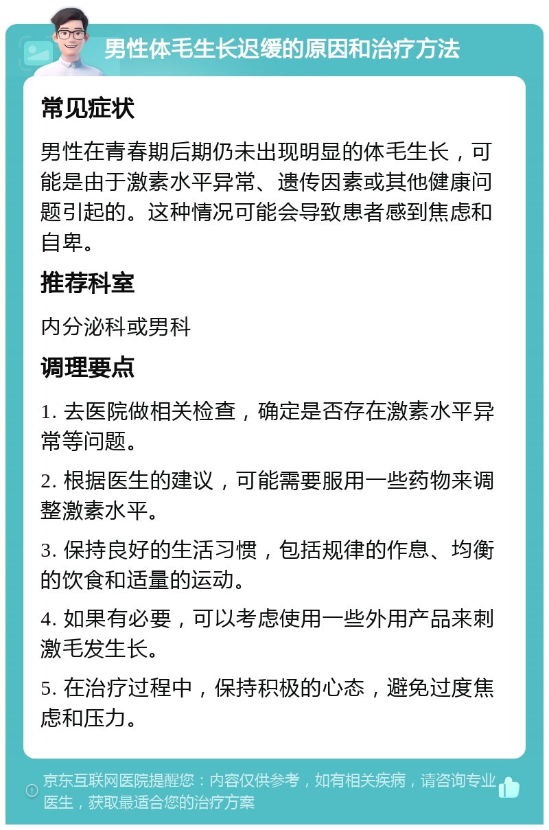 男性体毛生长迟缓的原因和治疗方法 常见症状 男性在青春期后期仍未出现明显的体毛生长，可能是由于激素水平异常、遗传因素或其他健康问题引起的。这种情况可能会导致患者感到焦虑和自卑。 推荐科室 内分泌科或男科 调理要点 1. 去医院做相关检查，确定是否存在激素水平异常等问题。 2. 根据医生的建议，可能需要服用一些药物来调整激素水平。 3. 保持良好的生活习惯，包括规律的作息、均衡的饮食和适量的运动。 4. 如果有必要，可以考虑使用一些外用产品来刺激毛发生长。 5. 在治疗过程中，保持积极的心态，避免过度焦虑和压力。