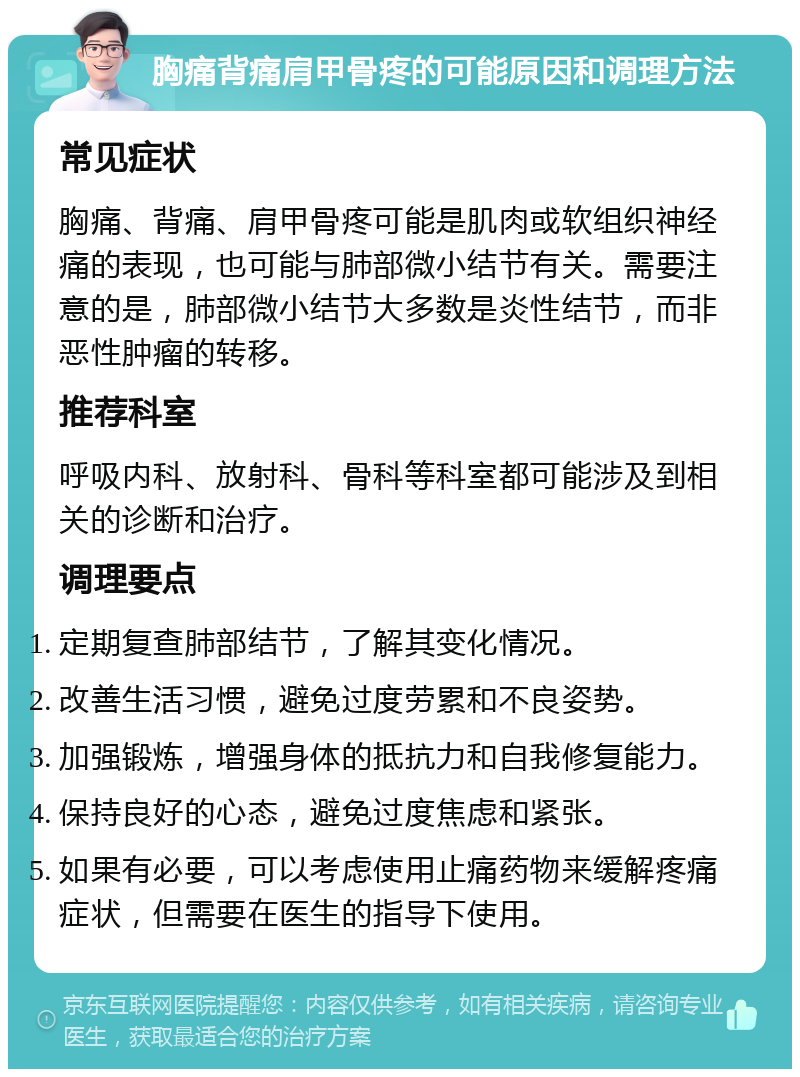 胸痛背痛肩甲骨疼的可能原因和调理方法 常见症状 胸痛、背痛、肩甲骨疼可能是肌肉或软组织神经痛的表现，也可能与肺部微小结节有关。需要注意的是，肺部微小结节大多数是炎性结节，而非恶性肿瘤的转移。 推荐科室 呼吸内科、放射科、骨科等科室都可能涉及到相关的诊断和治疗。 调理要点 定期复查肺部结节，了解其变化情况。 改善生活习惯，避免过度劳累和不良姿势。 加强锻炼，增强身体的抵抗力和自我修复能力。 保持良好的心态，避免过度焦虑和紧张。 如果有必要，可以考虑使用止痛药物来缓解疼痛症状，但需要在医生的指导下使用。