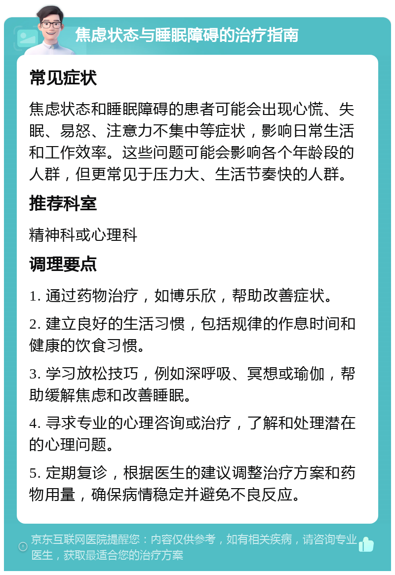 焦虑状态与睡眠障碍的治疗指南 常见症状 焦虑状态和睡眠障碍的患者可能会出现心慌、失眠、易怒、注意力不集中等症状，影响日常生活和工作效率。这些问题可能会影响各个年龄段的人群，但更常见于压力大、生活节奏快的人群。 推荐科室 精神科或心理科 调理要点 1. 通过药物治疗，如博乐欣，帮助改善症状。 2. 建立良好的生活习惯，包括规律的作息时间和健康的饮食习惯。 3. 学习放松技巧，例如深呼吸、冥想或瑜伽，帮助缓解焦虑和改善睡眠。 4. 寻求专业的心理咨询或治疗，了解和处理潜在的心理问题。 5. 定期复诊，根据医生的建议调整治疗方案和药物用量，确保病情稳定并避免不良反应。