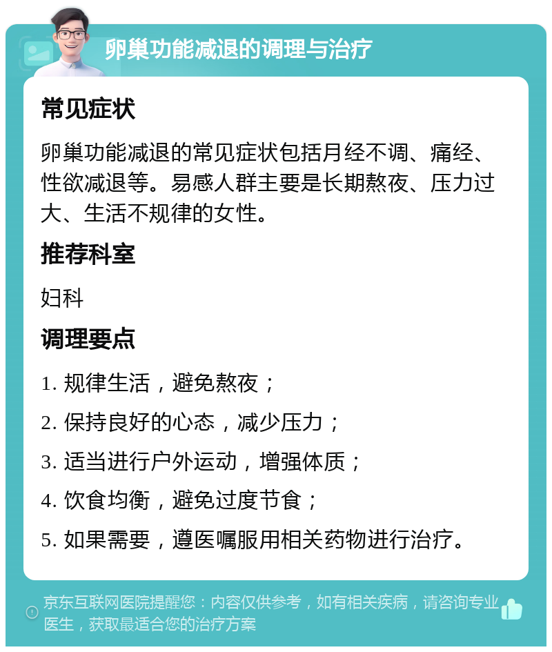 卵巢功能减退的调理与治疗 常见症状 卵巢功能减退的常见症状包括月经不调、痛经、性欲减退等。易感人群主要是长期熬夜、压力过大、生活不规律的女性。 推荐科室 妇科 调理要点 1. 规律生活，避免熬夜； 2. 保持良好的心态，减少压力； 3. 适当进行户外运动，增强体质； 4. 饮食均衡，避免过度节食； 5. 如果需要，遵医嘱服用相关药物进行治疗。