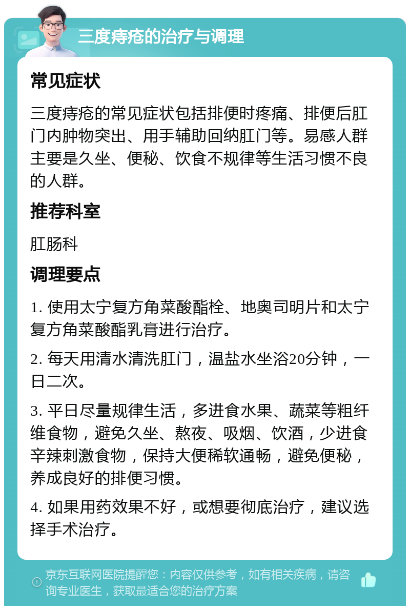 三度痔疮的治疗与调理 常见症状 三度痔疮的常见症状包括排便时疼痛、排便后肛门内肿物突出、用手辅助回纳肛门等。易感人群主要是久坐、便秘、饮食不规律等生活习惯不良的人群。 推荐科室 肛肠科 调理要点 1. 使用太宁复方角菜酸酯栓、地奥司明片和太宁复方角菜酸酯乳膏进行治疗。 2. 每天用清水清洗肛门，温盐水坐浴20分钟，一日二次。 3. 平日尽量规律生活，多进食水果、蔬菜等粗纤维食物，避免久坐、熬夜、吸烟、饮酒，少进食辛辣刺激食物，保持大便稀软通畅，避免便秘，养成良好的排便习惯。 4. 如果用药效果不好，或想要彻底治疗，建议选择手术治疗。