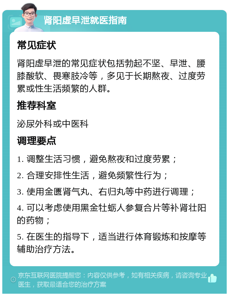 肾阳虚早泄就医指南 常见症状 肾阳虚早泄的常见症状包括勃起不坚、早泄、腰膝酸软、畏寒肢冷等，多见于长期熬夜、过度劳累或性生活频繁的人群。 推荐科室 泌尿外科或中医科 调理要点 1. 调整生活习惯，避免熬夜和过度劳累； 2. 合理安排性生活，避免频繁性行为； 3. 使用金匮肾气丸、右归丸等中药进行调理； 4. 可以考虑使用黑金牡蛎人参复合片等补肾壮阳的药物； 5. 在医生的指导下，适当进行体育锻炼和按摩等辅助治疗方法。