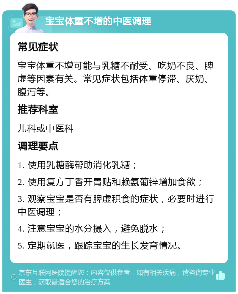 宝宝体重不增的中医调理 常见症状 宝宝体重不增可能与乳糖不耐受、吃奶不良、脾虚等因素有关。常见症状包括体重停滞、厌奶、腹泻等。 推荐科室 儿科或中医科 调理要点 1. 使用乳糖酶帮助消化乳糖； 2. 使用复方丁香开胃贴和赖氨葡锌增加食欲； 3. 观察宝宝是否有脾虚积食的症状，必要时进行中医调理； 4. 注意宝宝的水分摄入，避免脱水； 5. 定期就医，跟踪宝宝的生长发育情况。