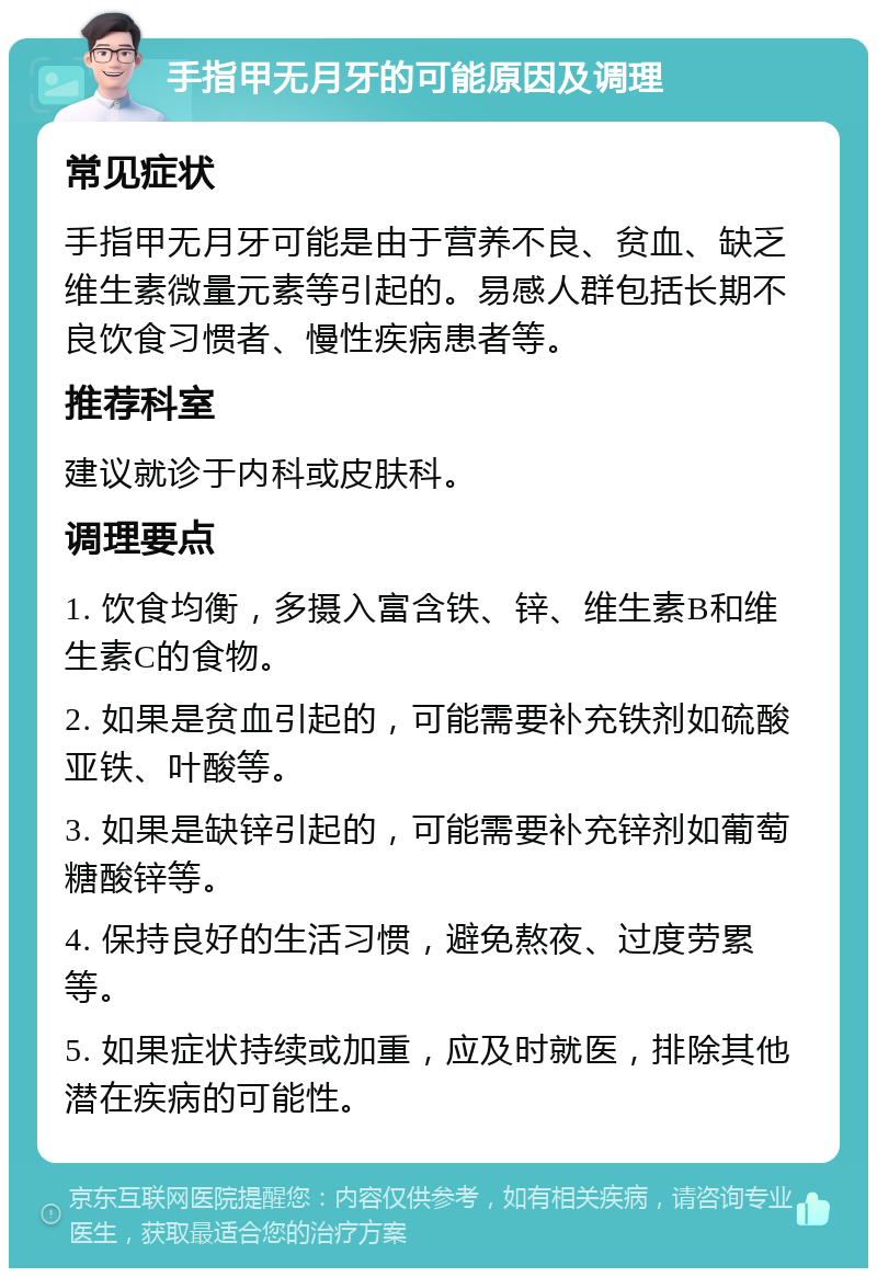 手指甲无月牙的可能原因及调理 常见症状 手指甲无月牙可能是由于营养不良、贫血、缺乏维生素微量元素等引起的。易感人群包括长期不良饮食习惯者、慢性疾病患者等。 推荐科室 建议就诊于内科或皮肤科。 调理要点 1. 饮食均衡，多摄入富含铁、锌、维生素B和维生素C的食物。 2. 如果是贫血引起的，可能需要补充铁剂如硫酸亚铁、叶酸等。 3. 如果是缺锌引起的，可能需要补充锌剂如葡萄糖酸锌等。 4. 保持良好的生活习惯，避免熬夜、过度劳累等。 5. 如果症状持续或加重，应及时就医，排除其他潜在疾病的可能性。