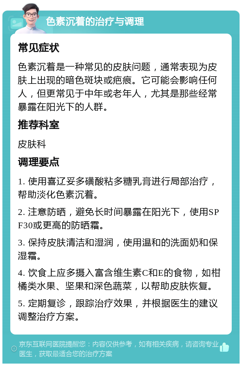 色素沉着的治疗与调理 常见症状 色素沉着是一种常见的皮肤问题，通常表现为皮肤上出现的暗色斑块或疤痕。它可能会影响任何人，但更常见于中年或老年人，尤其是那些经常暴露在阳光下的人群。 推荐科室 皮肤科 调理要点 1. 使用喜辽妥多磺酸粘多糖乳膏进行局部治疗，帮助淡化色素沉着。 2. 注意防晒，避免长时间暴露在阳光下，使用SPF30或更高的防晒霜。 3. 保持皮肤清洁和湿润，使用温和的洗面奶和保湿霜。 4. 饮食上应多摄入富含维生素C和E的食物，如柑橘类水果、坚果和深色蔬菜，以帮助皮肤恢复。 5. 定期复诊，跟踪治疗效果，并根据医生的建议调整治疗方案。