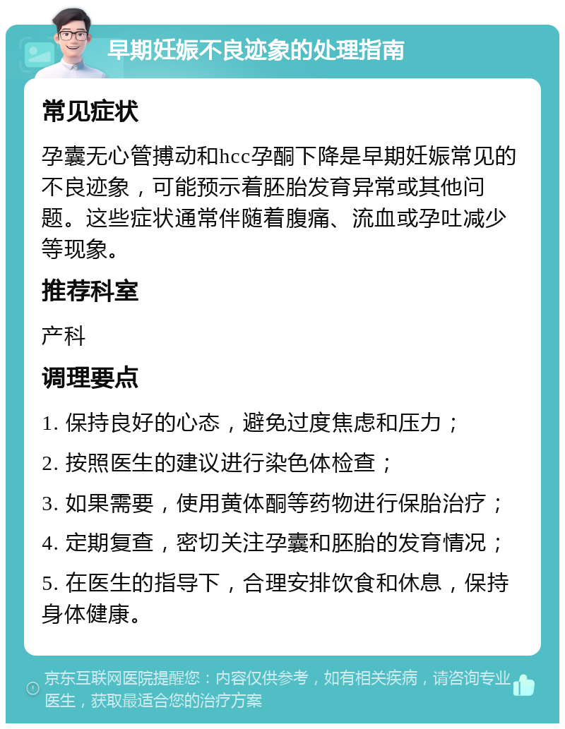 早期妊娠不良迹象的处理指南 常见症状 孕囊无心管搏动和hcc孕酮下降是早期妊娠常见的不良迹象，可能预示着胚胎发育异常或其他问题。这些症状通常伴随着腹痛、流血或孕吐减少等现象。 推荐科室 产科 调理要点 1. 保持良好的心态，避免过度焦虑和压力； 2. 按照医生的建议进行染色体检查； 3. 如果需要，使用黄体酮等药物进行保胎治疗； 4. 定期复查，密切关注孕囊和胚胎的发育情况； 5. 在医生的指导下，合理安排饮食和休息，保持身体健康。