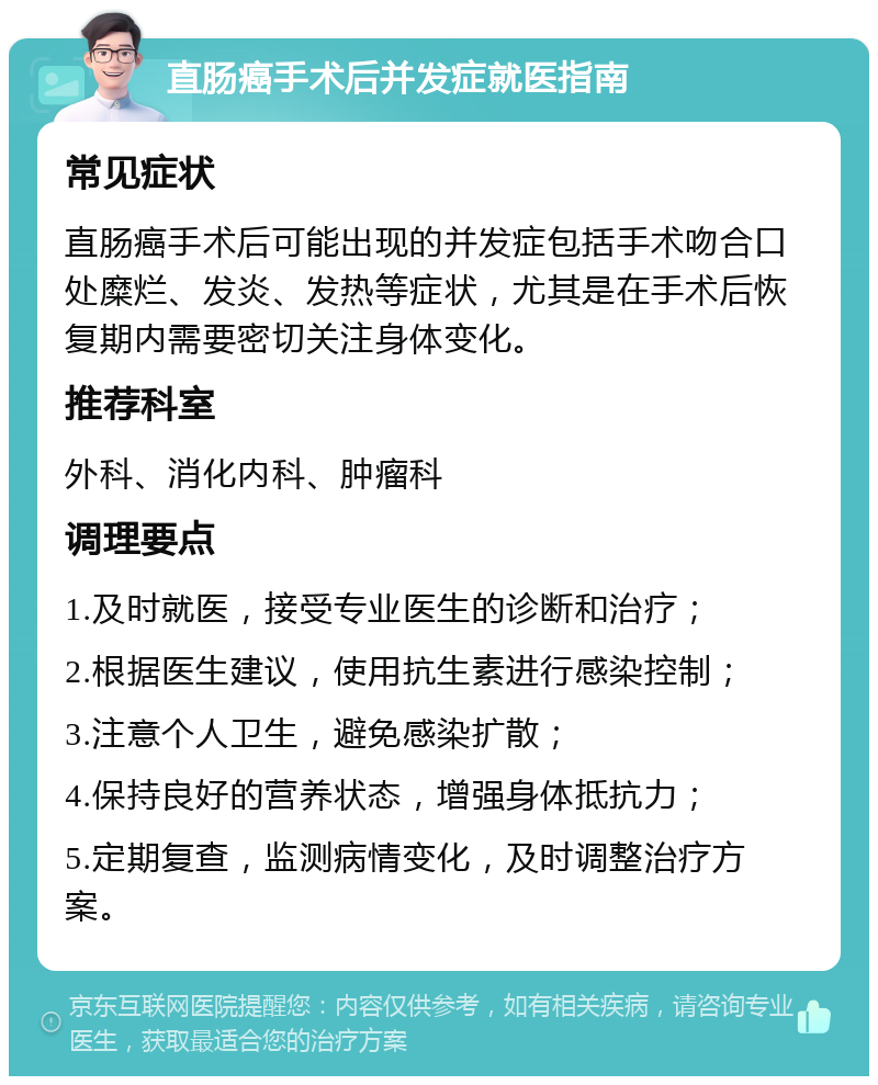 直肠癌手术后并发症就医指南 常见症状 直肠癌手术后可能出现的并发症包括手术吻合口处糜烂、发炎、发热等症状，尤其是在手术后恢复期内需要密切关注身体变化。 推荐科室 外科、消化内科、肿瘤科 调理要点 1.及时就医，接受专业医生的诊断和治疗； 2.根据医生建议，使用抗生素进行感染控制； 3.注意个人卫生，避免感染扩散； 4.保持良好的营养状态，增强身体抵抗力； 5.定期复查，监测病情变化，及时调整治疗方案。