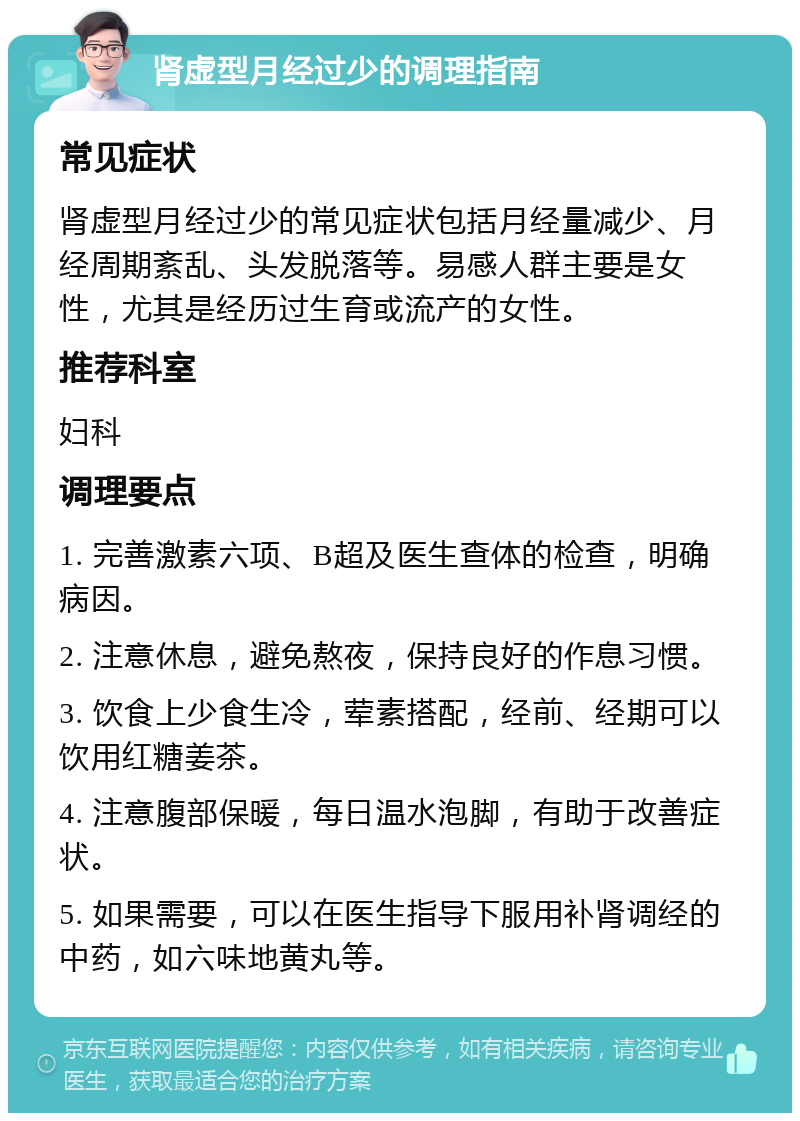 肾虚型月经过少的调理指南 常见症状 肾虚型月经过少的常见症状包括月经量减少、月经周期紊乱、头发脱落等。易感人群主要是女性，尤其是经历过生育或流产的女性。 推荐科室 妇科 调理要点 1. 完善激素六项、B超及医生查体的检查，明确病因。 2. 注意休息，避免熬夜，保持良好的作息习惯。 3. 饮食上少食生冷，荤素搭配，经前、经期可以饮用红糖姜茶。 4. 注意腹部保暖，每日温水泡脚，有助于改善症状。 5. 如果需要，可以在医生指导下服用补肾调经的中药，如六味地黄丸等。