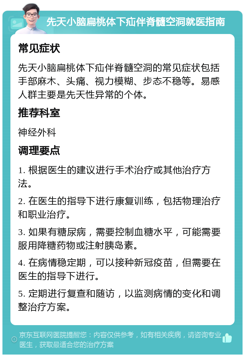 先天小脑扁桃体下疝伴脊髓空洞就医指南 常见症状 先天小脑扁桃体下疝伴脊髓空洞的常见症状包括手部麻木、头痛、视力模糊、步态不稳等。易感人群主要是先天性异常的个体。 推荐科室 神经外科 调理要点 1. 根据医生的建议进行手术治疗或其他治疗方法。 2. 在医生的指导下进行康复训练，包括物理治疗和职业治疗。 3. 如果有糖尿病，需要控制血糖水平，可能需要服用降糖药物或注射胰岛素。 4. 在病情稳定期，可以接种新冠疫苗，但需要在医生的指导下进行。 5. 定期进行复查和随访，以监测病情的变化和调整治疗方案。