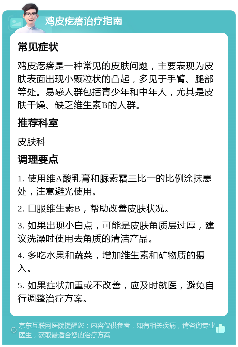 鸡皮疙瘩治疗指南 常见症状 鸡皮疙瘩是一种常见的皮肤问题，主要表现为皮肤表面出现小颗粒状的凸起，多见于手臂、腿部等处。易感人群包括青少年和中年人，尤其是皮肤干燥、缺乏维生素B的人群。 推荐科室 皮肤科 调理要点 1. 使用维A酸乳膏和脲素霜三比一的比例涂抹患处，注意避光使用。 2. 口服维生素B，帮助改善皮肤状况。 3. 如果出现小白点，可能是皮肤角质层过厚，建议洗澡时使用去角质的清洁产品。 4. 多吃水果和蔬菜，增加维生素和矿物质的摄入。 5. 如果症状加重或不改善，应及时就医，避免自行调整治疗方案。