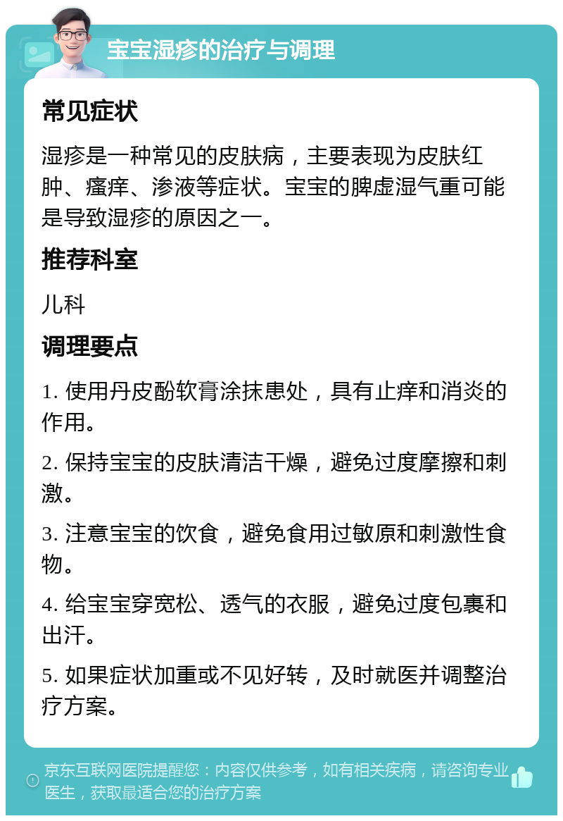 宝宝湿疹的治疗与调理 常见症状 湿疹是一种常见的皮肤病，主要表现为皮肤红肿、瘙痒、渗液等症状。宝宝的脾虚湿气重可能是导致湿疹的原因之一。 推荐科室 儿科 调理要点 1. 使用丹皮酚软膏涂抹患处，具有止痒和消炎的作用。 2. 保持宝宝的皮肤清洁干燥，避免过度摩擦和刺激。 3. 注意宝宝的饮食，避免食用过敏原和刺激性食物。 4. 给宝宝穿宽松、透气的衣服，避免过度包裹和出汗。 5. 如果症状加重或不见好转，及时就医并调整治疗方案。