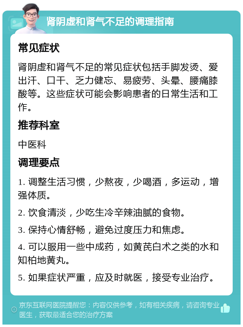 肾阴虚和肾气不足的调理指南 常见症状 肾阴虚和肾气不足的常见症状包括手脚发烫、爱出汗、口干、乏力健忘、易疲劳、头晕、腰痛膝酸等。这些症状可能会影响患者的日常生活和工作。 推荐科室 中医科 调理要点 1. 调整生活习惯，少熬夜，少喝酒，多运动，增强体质。 2. 饮食清淡，少吃生冷辛辣油腻的食物。 3. 保持心情舒畅，避免过度压力和焦虑。 4. 可以服用一些中成药，如黄芪白术之类的水和知柏地黄丸。 5. 如果症状严重，应及时就医，接受专业治疗。