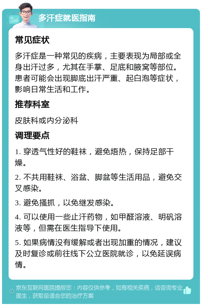 多汗症就医指南 常见症状 多汗症是一种常见的疾病，主要表现为局部或全身出汗过多，尤其在手掌、足底和腋窝等部位。患者可能会出现脚底出汗严重、起白泡等症状，影响日常生活和工作。 推荐科室 皮肤科或内分泌科 调理要点 1. 穿透气性好的鞋袜，避免焐热，保持足部干燥。 2. 不共用鞋袜、浴盆、脚盆等生活用品，避免交叉感染。 3. 避免搔抓，以免继发感染。 4. 可以使用一些止汗药物，如甲醛溶液、明矾溶液等，但需在医生指导下使用。 5. 如果病情没有缓解或者出现加重的情况，建议及时复诊或前往线下公立医院就诊，以免延误病情。