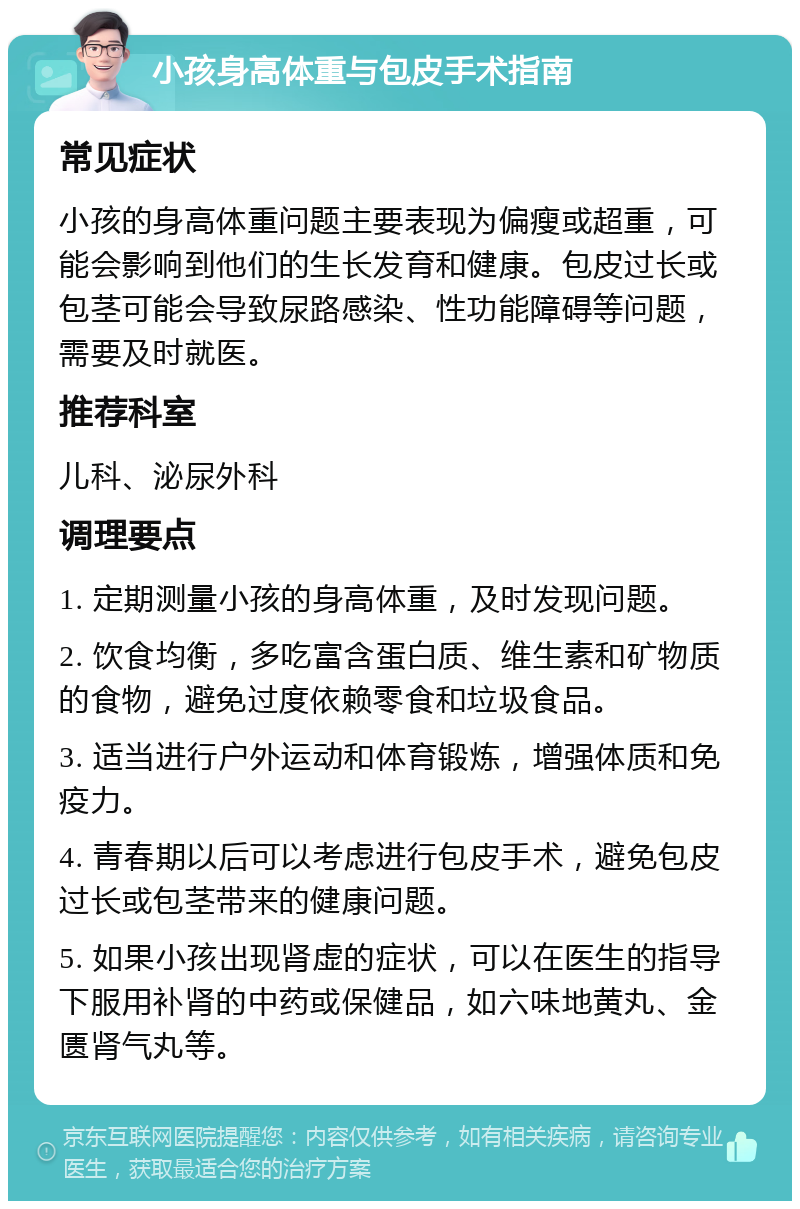 小孩身高体重与包皮手术指南 常见症状 小孩的身高体重问题主要表现为偏瘦或超重，可能会影响到他们的生长发育和健康。包皮过长或包茎可能会导致尿路感染、性功能障碍等问题，需要及时就医。 推荐科室 儿科、泌尿外科 调理要点 1. 定期测量小孩的身高体重，及时发现问题。 2. 饮食均衡，多吃富含蛋白质、维生素和矿物质的食物，避免过度依赖零食和垃圾食品。 3. 适当进行户外运动和体育锻炼，增强体质和免疫力。 4. 青春期以后可以考虑进行包皮手术，避免包皮过长或包茎带来的健康问题。 5. 如果小孩出现肾虚的症状，可以在医生的指导下服用补肾的中药或保健品，如六味地黄丸、金匮肾气丸等。