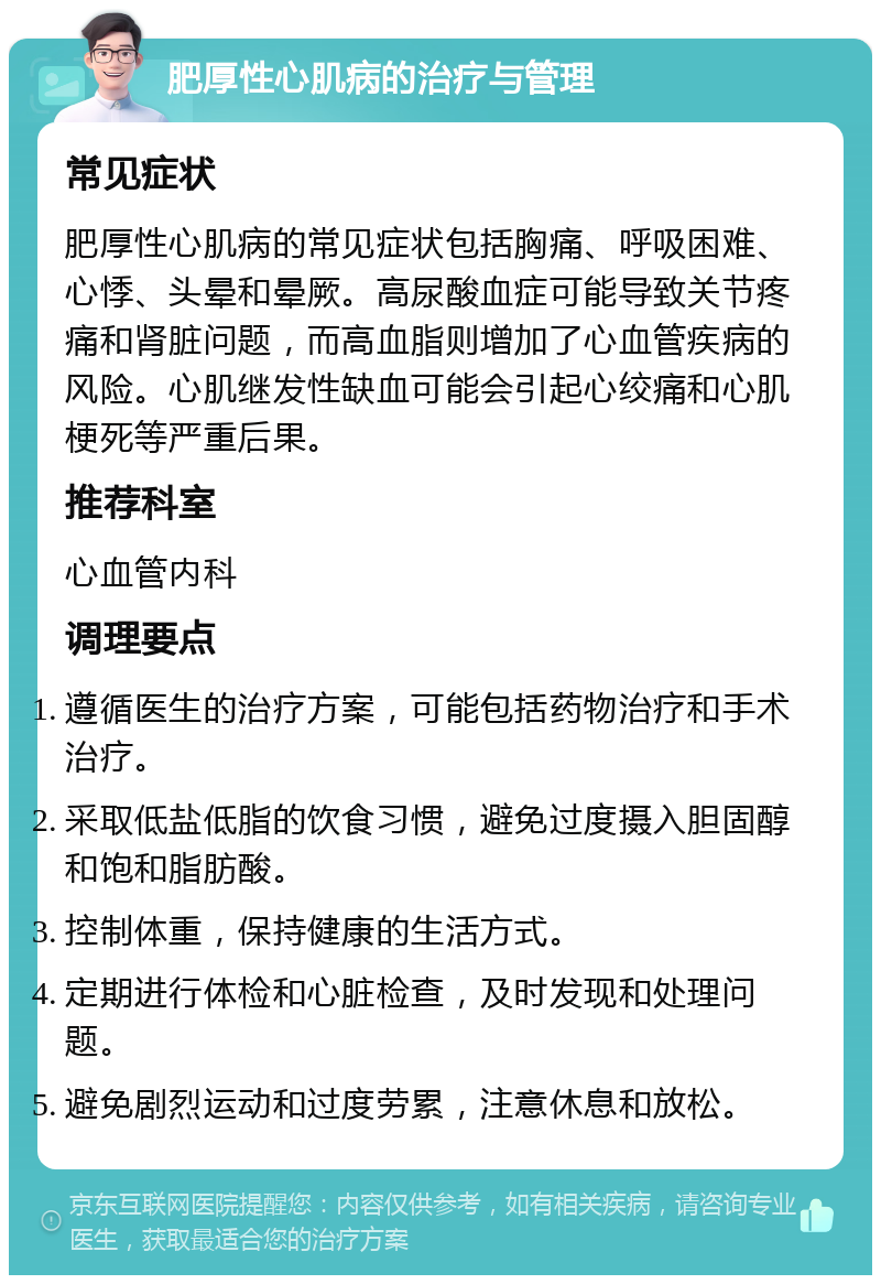 肥厚性心肌病的治疗与管理 常见症状 肥厚性心肌病的常见症状包括胸痛、呼吸困难、心悸、头晕和晕厥。高尿酸血症可能导致关节疼痛和肾脏问题，而高血脂则增加了心血管疾病的风险。心肌继发性缺血可能会引起心绞痛和心肌梗死等严重后果。 推荐科室 心血管内科 调理要点 遵循医生的治疗方案，可能包括药物治疗和手术治疗。 采取低盐低脂的饮食习惯，避免过度摄入胆固醇和饱和脂肪酸。 控制体重，保持健康的生活方式。 定期进行体检和心脏检查，及时发现和处理问题。 避免剧烈运动和过度劳累，注意休息和放松。