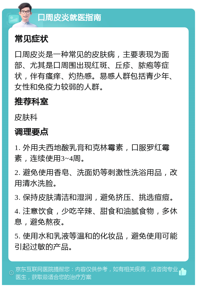 口周皮炎就医指南 常见症状 口周皮炎是一种常见的皮肤病，主要表现为面部、尤其是口周围出现红斑、丘疹、脓疱等症状，伴有瘙痒、灼热感。易感人群包括青少年、女性和免疫力较弱的人群。 推荐科室 皮肤科 调理要点 1. 外用夫西地酸乳膏和克林霉素，口服罗红霉素，连续使用3~4周。 2. 避免使用香皂、洗面奶等刺激性洗浴用品，改用清水洗脸。 3. 保持皮肤清洁和湿润，避免挤压、挑选痘痘。 4. 注意饮食，少吃辛辣、甜食和油腻食物，多休息，避免熬夜。 5. 使用水和乳液等温和的化妆品，避免使用可能引起过敏的产品。