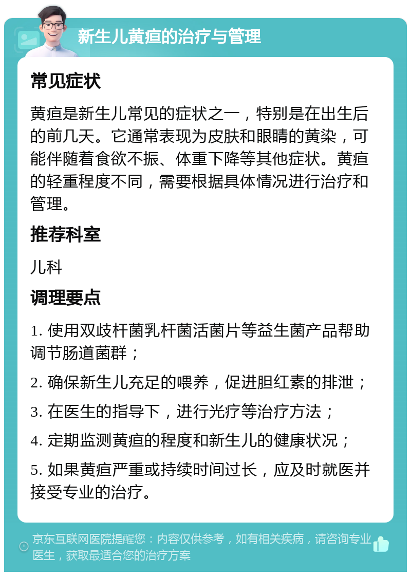 新生儿黄疸的治疗与管理 常见症状 黄疸是新生儿常见的症状之一，特别是在出生后的前几天。它通常表现为皮肤和眼睛的黄染，可能伴随着食欲不振、体重下降等其他症状。黄疸的轻重程度不同，需要根据具体情况进行治疗和管理。 推荐科室 儿科 调理要点 1. 使用双歧杆菌乳杆菌活菌片等益生菌产品帮助调节肠道菌群； 2. 确保新生儿充足的喂养，促进胆红素的排泄； 3. 在医生的指导下，进行光疗等治疗方法； 4. 定期监测黄疸的程度和新生儿的健康状况； 5. 如果黄疸严重或持续时间过长，应及时就医并接受专业的治疗。