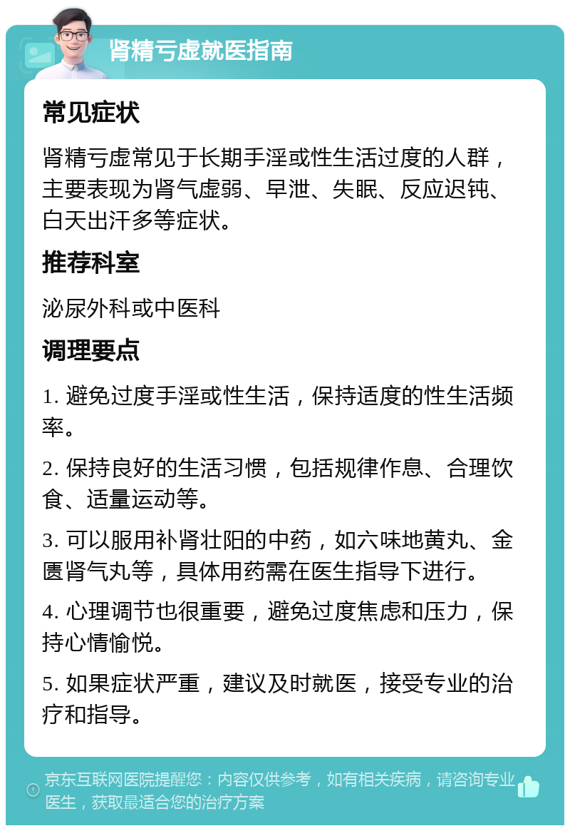 肾精亏虚就医指南 常见症状 肾精亏虚常见于长期手淫或性生活过度的人群，主要表现为肾气虚弱、早泄、失眠、反应迟钝、白天出汗多等症状。 推荐科室 泌尿外科或中医科 调理要点 1. 避免过度手淫或性生活，保持适度的性生活频率。 2. 保持良好的生活习惯，包括规律作息、合理饮食、适量运动等。 3. 可以服用补肾壮阳的中药，如六味地黄丸、金匮肾气丸等，具体用药需在医生指导下进行。 4. 心理调节也很重要，避免过度焦虑和压力，保持心情愉悦。 5. 如果症状严重，建议及时就医，接受专业的治疗和指导。