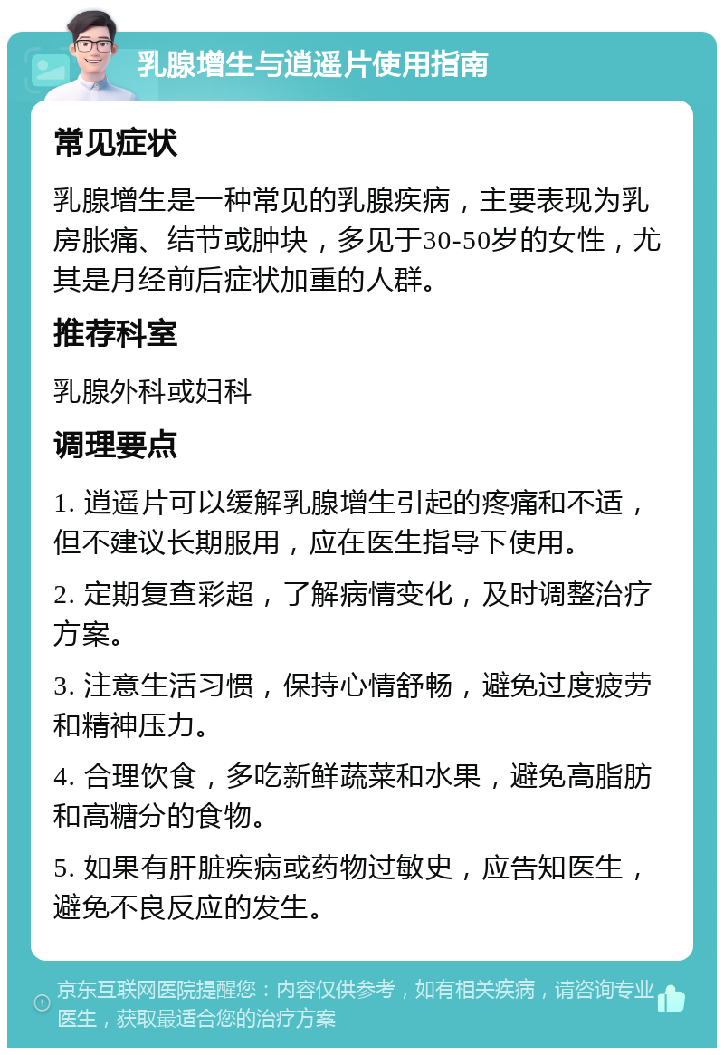 乳腺增生与逍遥片使用指南 常见症状 乳腺增生是一种常见的乳腺疾病，主要表现为乳房胀痛、结节或肿块，多见于30-50岁的女性，尤其是月经前后症状加重的人群。 推荐科室 乳腺外科或妇科 调理要点 1. 逍遥片可以缓解乳腺增生引起的疼痛和不适，但不建议长期服用，应在医生指导下使用。 2. 定期复查彩超，了解病情变化，及时调整治疗方案。 3. 注意生活习惯，保持心情舒畅，避免过度疲劳和精神压力。 4. 合理饮食，多吃新鲜蔬菜和水果，避免高脂肪和高糖分的食物。 5. 如果有肝脏疾病或药物过敏史，应告知医生，避免不良反应的发生。