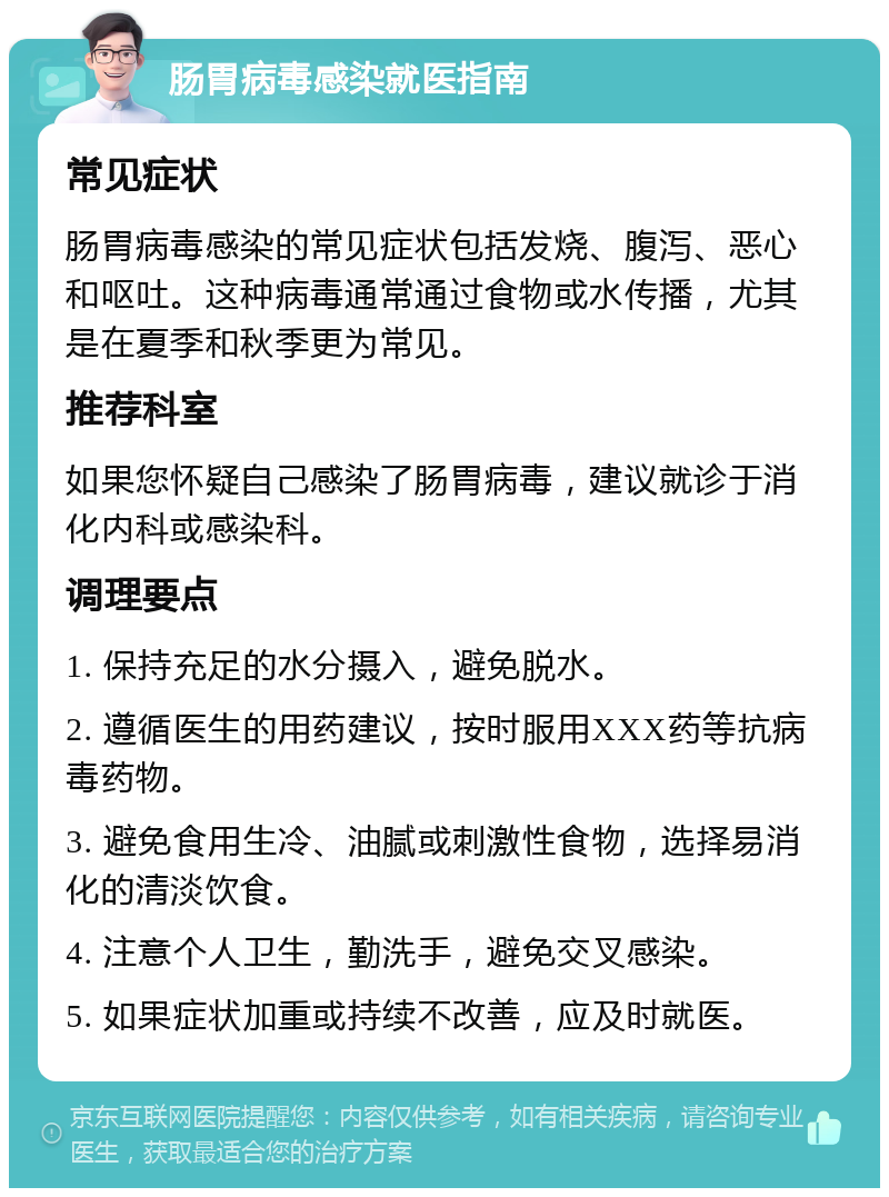 肠胃病毒感染就医指南 常见症状 肠胃病毒感染的常见症状包括发烧、腹泻、恶心和呕吐。这种病毒通常通过食物或水传播，尤其是在夏季和秋季更为常见。 推荐科室 如果您怀疑自己感染了肠胃病毒，建议就诊于消化内科或感染科。 调理要点 1. 保持充足的水分摄入，避免脱水。 2. 遵循医生的用药建议，按时服用XXX药等抗病毒药物。 3. 避免食用生冷、油腻或刺激性食物，选择易消化的清淡饮食。 4. 注意个人卫生，勤洗手，避免交叉感染。 5. 如果症状加重或持续不改善，应及时就医。