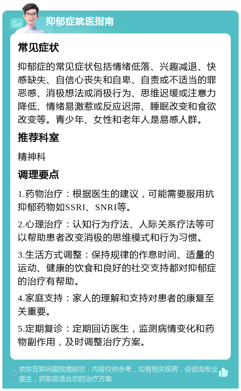 抑郁症就医指南 常见症状 抑郁症的常见症状包括情绪低落、兴趣减退、快感缺失、自信心丧失和自卑、自责或不适当的罪恶感、消极想法或消极行为、思维迟缓或注意力降低、情绪易激惹或反应迟滞、睡眠改变和食欲改变等。青少年、女性和老年人是易感人群。 推荐科室 精神科 调理要点 1.药物治疗：根据医生的建议，可能需要服用抗抑郁药物如SSRI、SNRI等。 2.心理治疗：认知行为疗法、人际关系疗法等可以帮助患者改变消极的思维模式和行为习惯。 3.生活方式调整：保持规律的作息时间、适量的运动、健康的饮食和良好的社交支持都对抑郁症的治疗有帮助。 4.家庭支持：家人的理解和支持对患者的康复至关重要。 5.定期复诊：定期回访医生，监测病情变化和药物副作用，及时调整治疗方案。