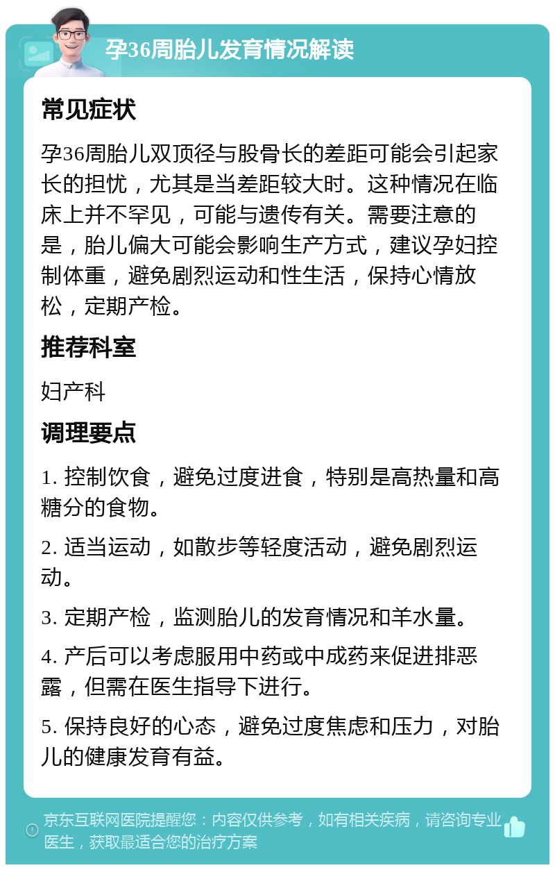 孕36周胎儿发育情况解读 常见症状 孕36周胎儿双顶径与股骨长的差距可能会引起家长的担忧，尤其是当差距较大时。这种情况在临床上并不罕见，可能与遗传有关。需要注意的是，胎儿偏大可能会影响生产方式，建议孕妇控制体重，避免剧烈运动和性生活，保持心情放松，定期产检。 推荐科室 妇产科 调理要点 1. 控制饮食，避免过度进食，特别是高热量和高糖分的食物。 2. 适当运动，如散步等轻度活动，避免剧烈运动。 3. 定期产检，监测胎儿的发育情况和羊水量。 4. 产后可以考虑服用中药或中成药来促进排恶露，但需在医生指导下进行。 5. 保持良好的心态，避免过度焦虑和压力，对胎儿的健康发育有益。