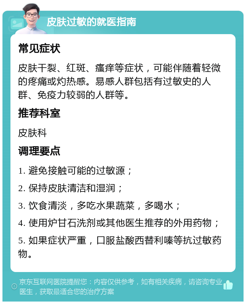 皮肤过敏的就医指南 常见症状 皮肤干裂、红斑、瘙痒等症状，可能伴随着轻微的疼痛或灼热感。易感人群包括有过敏史的人群、免疫力较弱的人群等。 推荐科室 皮肤科 调理要点 1. 避免接触可能的过敏源； 2. 保持皮肤清洁和湿润； 3. 饮食清淡，多吃水果蔬菜，多喝水； 4. 使用炉甘石洗剂或其他医生推荐的外用药物； 5. 如果症状严重，口服盐酸西替利嗪等抗过敏药物。