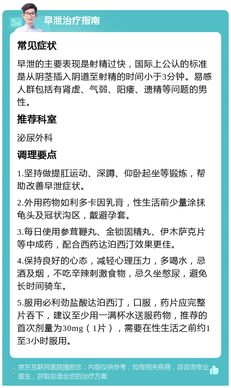 早泄治疗指南 常见症状 早泄的主要表现是射精过快，国际上公认的标准是从阴茎插入阴道至射精的时间小于3分钟。易感人群包括有肾虚、气弱、阳痿、遗精等问题的男性。 推荐科室 泌尿外科 调理要点 1.坚持做提肛运动、深蹲、仰卧起坐等锻炼，帮助改善早泄症状。 2.外用药物如利多卡因乳膏，性生活前少量涂抹龟头及冠状沟区，戴避孕套。 3.每日使用参茸鞭丸、金锁固精丸、伊木萨克片等中成药，配合西药达泊西汀效果更佳。 4.保持良好的心态，减轻心理压力，多喝水，忌酒及烟，不吃辛辣刺激食物，忌久坐憋尿，避免长时间骑车。 5.服用必利劲盐酸达泊西汀，口服，药片应完整片吞下，建议至少用一满杯水送服药物，推荐的首次剂量为30mg（1片），需要在性生活之前约1至3小时服用。