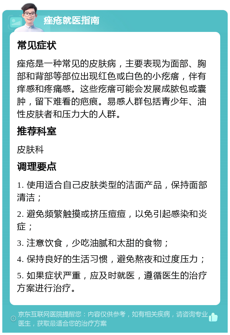 痤疮就医指南 常见症状 痤疮是一种常见的皮肤病，主要表现为面部、胸部和背部等部位出现红色或白色的小疙瘩，伴有痒感和疼痛感。这些疙瘩可能会发展成脓包或囊肿，留下难看的疤痕。易感人群包括青少年、油性皮肤者和压力大的人群。 推荐科室 皮肤科 调理要点 1. 使用适合自己皮肤类型的洁面产品，保持面部清洁； 2. 避免频繁触摸或挤压痘痘，以免引起感染和炎症； 3. 注意饮食，少吃油腻和太甜的食物； 4. 保持良好的生活习惯，避免熬夜和过度压力； 5. 如果症状严重，应及时就医，遵循医生的治疗方案进行治疗。