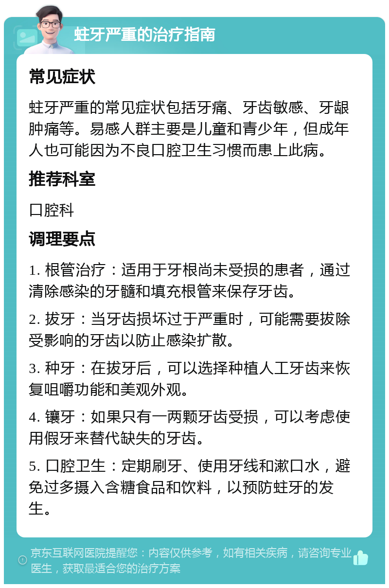 蛀牙严重的治疗指南 常见症状 蛀牙严重的常见症状包括牙痛、牙齿敏感、牙龈肿痛等。易感人群主要是儿童和青少年，但成年人也可能因为不良口腔卫生习惯而患上此病。 推荐科室 口腔科 调理要点 1. 根管治疗：适用于牙根尚未受损的患者，通过清除感染的牙髓和填充根管来保存牙齿。 2. 拔牙：当牙齿损坏过于严重时，可能需要拔除受影响的牙齿以防止感染扩散。 3. 种牙：在拔牙后，可以选择种植人工牙齿来恢复咀嚼功能和美观外观。 4. 镶牙：如果只有一两颗牙齿受损，可以考虑使用假牙来替代缺失的牙齿。 5. 口腔卫生：定期刷牙、使用牙线和漱口水，避免过多摄入含糖食品和饮料，以预防蛀牙的发生。