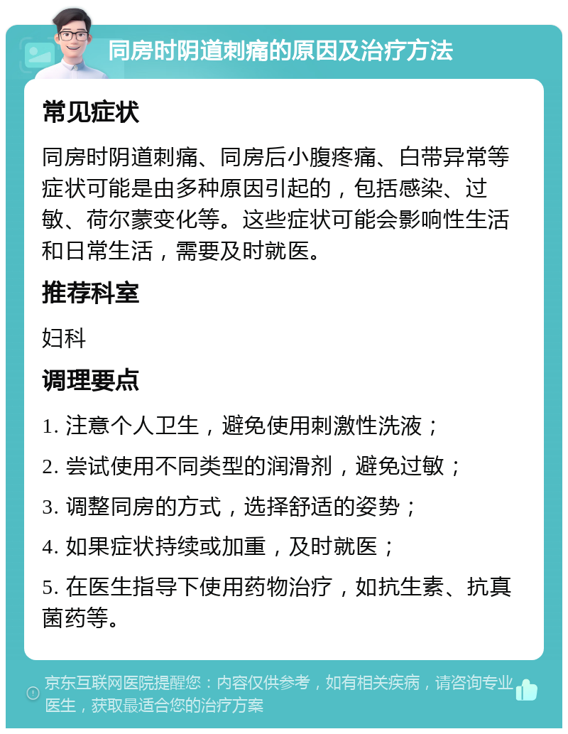 同房时阴道刺痛的原因及治疗方法 常见症状 同房时阴道刺痛、同房后小腹疼痛、白带异常等症状可能是由多种原因引起的，包括感染、过敏、荷尔蒙变化等。这些症状可能会影响性生活和日常生活，需要及时就医。 推荐科室 妇科 调理要点 1. 注意个人卫生，避免使用刺激性洗液； 2. 尝试使用不同类型的润滑剂，避免过敏； 3. 调整同房的方式，选择舒适的姿势； 4. 如果症状持续或加重，及时就医； 5. 在医生指导下使用药物治疗，如抗生素、抗真菌药等。