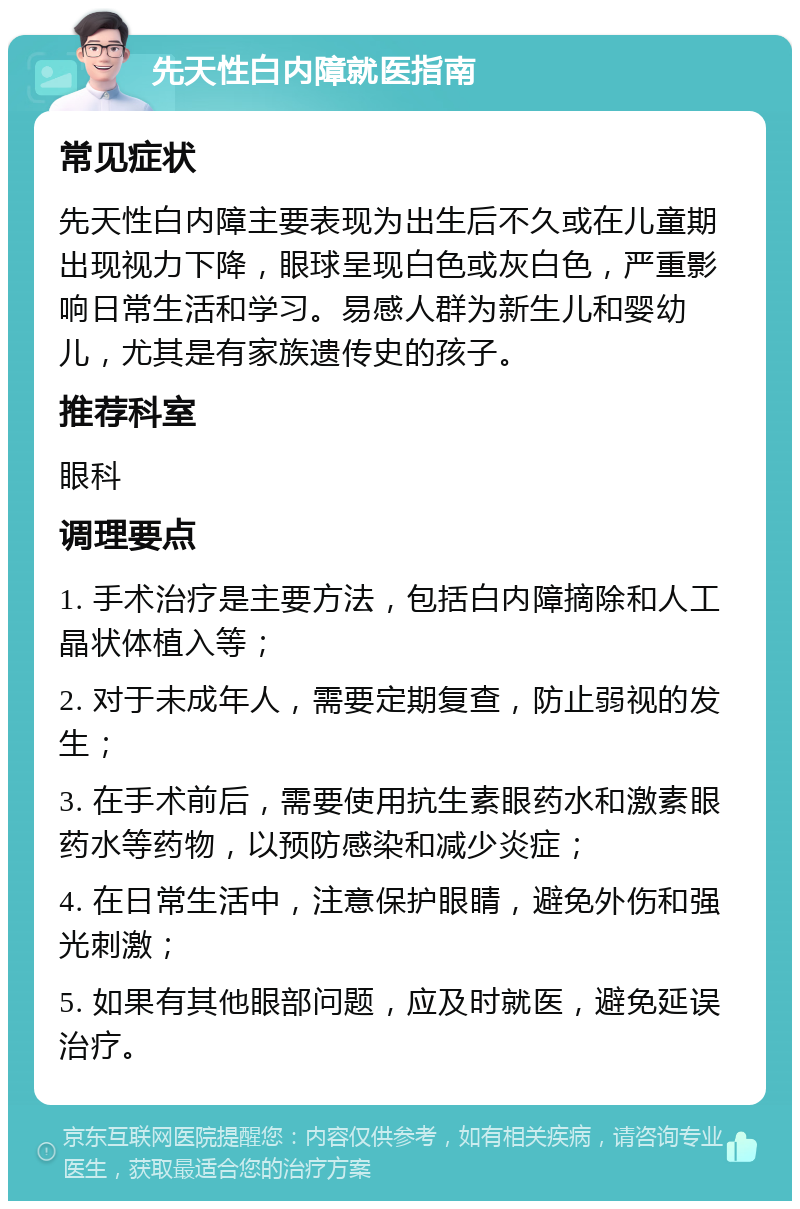 先天性白内障就医指南 常见症状 先天性白内障主要表现为出生后不久或在儿童期出现视力下降，眼球呈现白色或灰白色，严重影响日常生活和学习。易感人群为新生儿和婴幼儿，尤其是有家族遗传史的孩子。 推荐科室 眼科 调理要点 1. 手术治疗是主要方法，包括白内障摘除和人工晶状体植入等； 2. 对于未成年人，需要定期复查，防止弱视的发生； 3. 在手术前后，需要使用抗生素眼药水和激素眼药水等药物，以预防感染和减少炎症； 4. 在日常生活中，注意保护眼睛，避免外伤和强光刺激； 5. 如果有其他眼部问题，应及时就医，避免延误治疗。