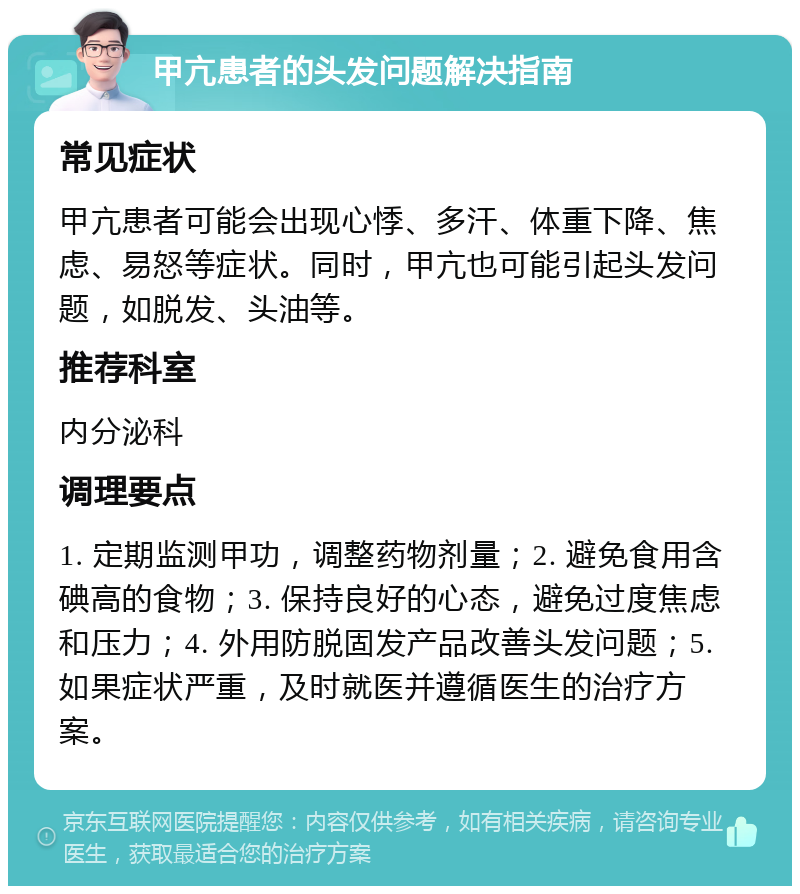 甲亢患者的头发问题解决指南 常见症状 甲亢患者可能会出现心悸、多汗、体重下降、焦虑、易怒等症状。同时，甲亢也可能引起头发问题，如脱发、头油等。 推荐科室 内分泌科 调理要点 1. 定期监测甲功，调整药物剂量；2. 避免食用含碘高的食物；3. 保持良好的心态，避免过度焦虑和压力；4. 外用防脱固发产品改善头发问题；5. 如果症状严重，及时就医并遵循医生的治疗方案。