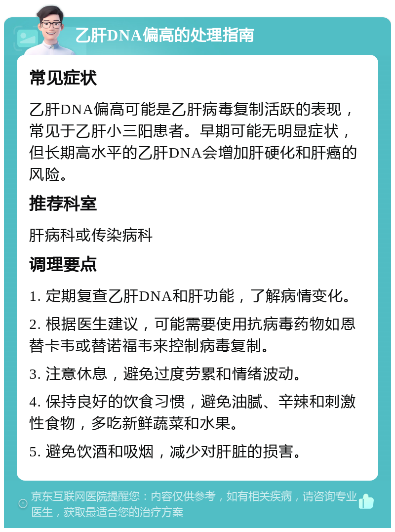 乙肝DNA偏高的处理指南 常见症状 乙肝DNA偏高可能是乙肝病毒复制活跃的表现，常见于乙肝小三阳患者。早期可能无明显症状，但长期高水平的乙肝DNA会增加肝硬化和肝癌的风险。 推荐科室 肝病科或传染病科 调理要点 1. 定期复查乙肝DNA和肝功能，了解病情变化。 2. 根据医生建议，可能需要使用抗病毒药物如恩替卡韦或替诺福韦来控制病毒复制。 3. 注意休息，避免过度劳累和情绪波动。 4. 保持良好的饮食习惯，避免油腻、辛辣和刺激性食物，多吃新鲜蔬菜和水果。 5. 避免饮酒和吸烟，减少对肝脏的损害。